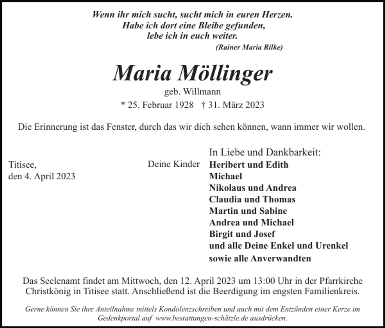<p>Wenn ihr mich sucht, sucht mich in euren Herzen.<br />Habe ich dort eine Bleibe gefunden,<br />lebe ich in euch weiter.<br />(Rainer Maria Rilke)</p><p>Maria Möllinger<br />geb. Willmann<br />* 25. Februar 1928 † 31. März 2023<br />Die Erinnerung ist das Fenster, durch das wir dich sehen können, wann immer wir wollen.</p><p>In Liebe und Dankbarkeit:<br />Titisee,<br />den 4. April 2023</p><p>Deine Kinder Heribert und Edith<br />Michael<br />Nikolaus und Andrea<br />Claudia und Thomas<br />Martin und Sabine<br />Andrea und Michael<br />Birgit und Josef<br />und alle Deine Enkel und Urenkel<br />sowie alle Anverwandten</p><p>Das Seelenamt findet am Mittwoch, den 12. April 2023 um 13:00 Uhr in der Pfarrkirche<br />Christkönig in Titisee statt. Anschließend ist die Beerdigung im engsten Familienkreis.<br />Gerne können Sie ihre Anteilnahme mittels Kondolenzschreiben und auch mit dem Entzünden einer Kerze im<br />Gedenkportal auf www.bestattungen-schätzle.de ausdrücken.</p>