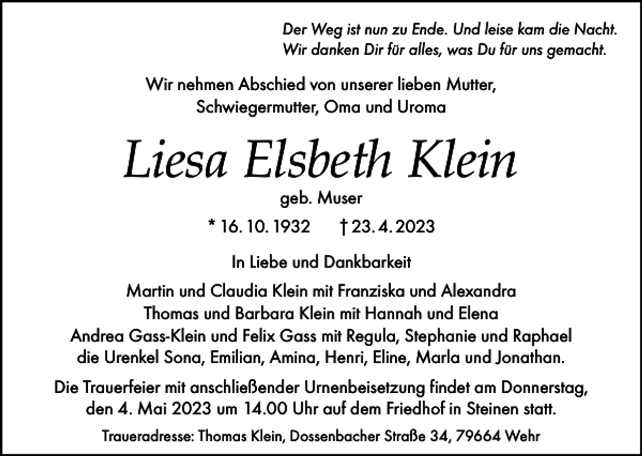 <p>Der Weg ist nun zu Ende. Und leise kam die Nacht.<br />Wir danken Dir für alles, was Du für uns gemacht.</p><p>Wir nehmen Abschied von unserer lieben Mutter,<br />Schwiegermutter, Oma und Uroma</p><p>Liesa Elsbeth Klein<br />geb. Muser</p><p>* 16. 10. 1932</p><p>† 23. 4. 2023</p><p>In Liebe und Dankbarkeit<br />Martin und Claudia Klein mit Franziska und Alexandra<br />Thomas und Barbara Klein mit Hannah und Elena<br />Andrea Gass-Klein und Felix Gass mit Regula, Stephanie und Raphael<br />die Urenkel Sona, Emilian, Amina, Henri, Eline, Marla und Jonathan.<br />Die Trauerfeier mit anschließender Urnenbeisetzung findet am Donnerstag,<br />den 4. Mai 2023 um 14.00 Uhr auf dem Friedhof in Steinen statt.<br />Traueradresse: Thomas Klein, Dossenbacher Straße 34, 79664 Wehr</p>