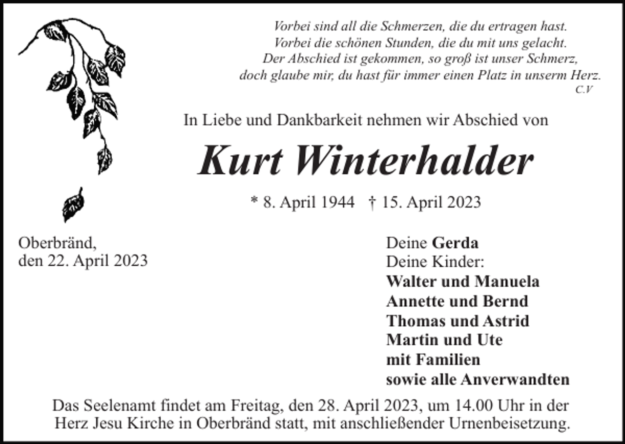 <p>Vorbei sind all die Schmerzen, die du ertragen hast.<br />Vorbei die schönen Stunden, die du mit uns gelacht.<br />Der Abschied ist gekommen, so groß ist unser Schmerz,<br />doch glaube mir, du hast für immer einen Platz in unserm Herz.<br />C.V</p><p>In Liebe und Dankbarkeit nehmen wir Abschied von</p><p>Kurt Winterhalder<br />* 8. April 1944 † 15. April 2023<br />Oberbränd,<br />den 22. April 2023</p><p>Deine Gerda<br />Deine Kinder:<br />Walter und Manuela<br />Annette und Bernd<br />Thomas und Astrid<br />Martin und Ute<br />mit Familien<br />sowie alle Anverwandten</p><p>Das Seelenamt findet am Freitag, den 28. April 2023, um 14.00 Uhr in der<br />Herz Jesu Kirche in Oberbränd statt, mit anschließender Urnenbeisetzung.</p>