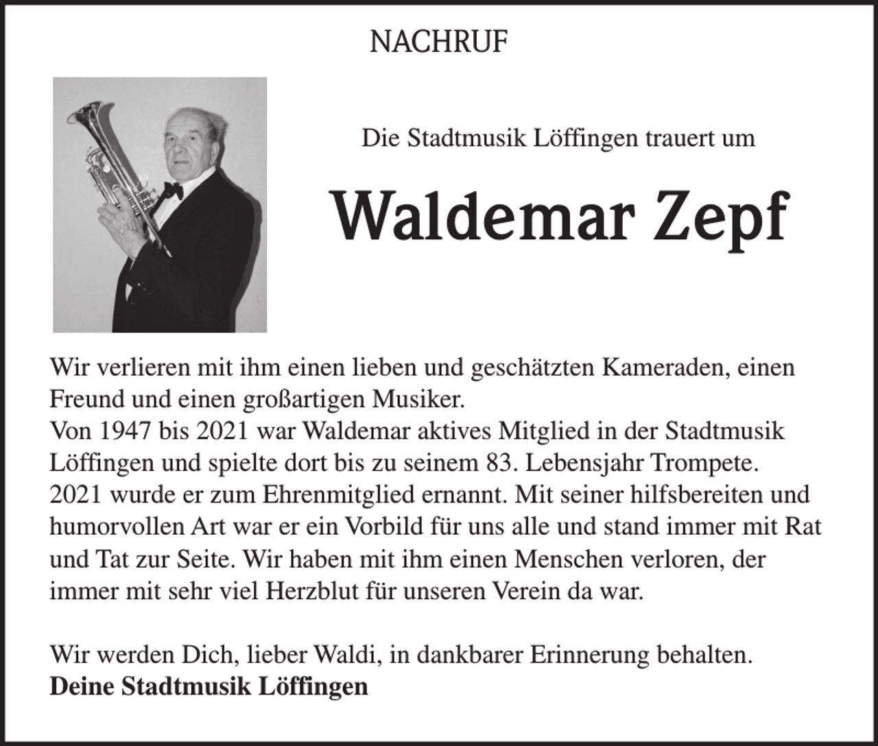 <p>NACHRUF<br />Die Stadtmusik Löffingen trauert um</p><p>Waldemar Zepf<br />Wir verlieren mit ihm einen lieben und geschätzten Kameraden, einen<br />Freund und einen großartigen Musiker.<br />Von 1947 bis 2021 war Waldemar aktives Mitglied in der Stadtmusik<br />Löffingen und spielte dort bis zu seinem 83. Lebensjahr Trompete.<br />2021 wurde er zum Ehrenmitglied ernannt. Mit seiner hilfsbereiten und<br />humorvollen Art war er ein Vorbild für uns alle und stand immer mit Rat<br />und Tat zur Seite. Wir haben mit ihm einen Menschen verloren, der<br />immer mit sehr viel Herzblut für unseren Verein da war.<br />Wir werden Dich, lieber Waldi, in dankbarer Erinnerung behalten.<br />Deine Stadtmusik Löffingen</p>