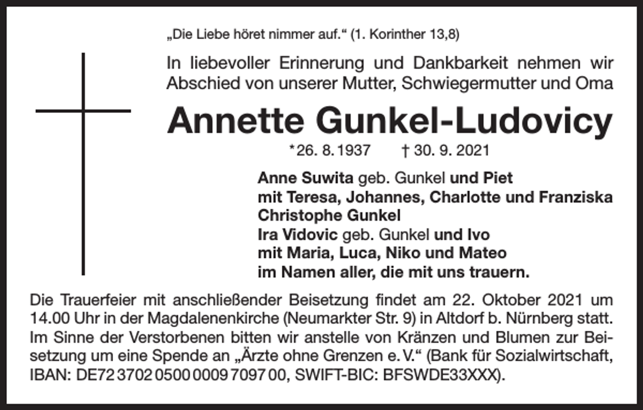 <p>„Die Liebe höret nimmer auf.“ (1. Korinther 13,8)</p><p>In liebevoller Erinnerung und Dankbarkeit nehmen wir<br />Abschied von unserer Mutter, Schwiegermutter und Oma</p><p>Annette Gunkel-Ludovicy<br />* 26. 8. 1937 † 30. 9. 2021</p><p>Anne Suwita geb. Gunkel und Piet<br />mit Teresa, Johannes, Charlotte und Franziska<br />Christophe Gunkel<br />Ira Vidovic geb. Gunkel und Ivo<br />mit Maria, Luca, Niko und Mateo<br />im Namen aller, die mit uns trauern.<br />Die Trauerfeier mit anschließender Beisetzung findet am 22. Oktober 2021 um<br />14.00 Uhr in der Magdalenenkirche (Neumarkter Str. 9) in Altdorf b. Nürnberg statt.<br />Im Sinne der Verstorbenen bitten wir anstelle von Kränzen und Blumen zur Beisetzung um eine Spende an „Ärzte ohne Grenzen e. V.“ (Bank für Sozialwirtschaft,<br />IBAN: DE72 3702 0509 7097 00, SWIFT-BIC: BFSWDE33XXX).</p>