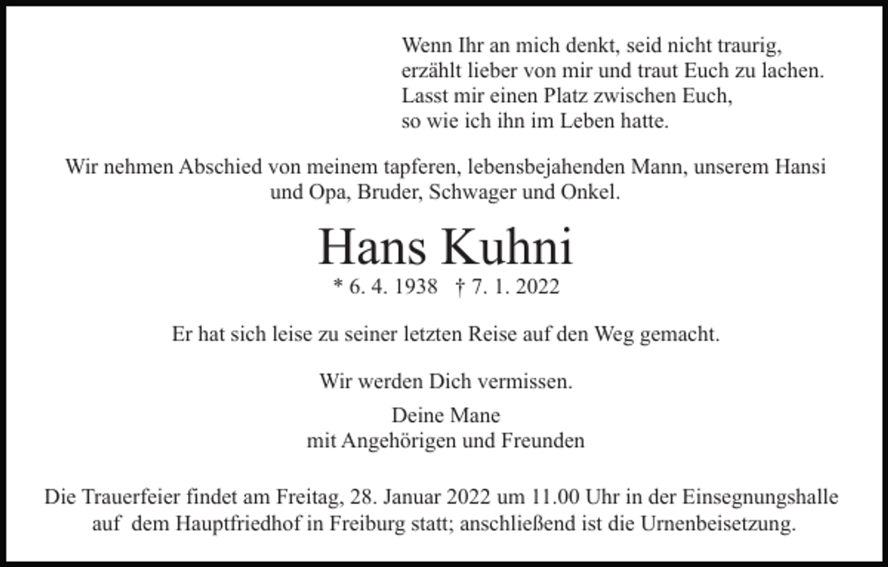 <p>Wenn Ihr an mich denkt, seid nicht traurig,<br />erzählt lieber von mir und traut Euch zu lachen.<br />Lasst mir einen Platz zwischen Euch,<br />so wie ich ihn im Leben hatte.<br />Wir nehmen Abschied von meinem tapferen, lebensbejahenden Mann, unserem Hansi<br />und Opa, Bruder, Schwager und Onkel.</p><p>Hans Kuhni<br />* 6. 4. 1938 † 7. 1. 2022</p><p>Er hat sich leise zu seiner letzten Reise auf den Weg gemacht.<br />Wir werden Dich vermissen.<br />Deine Mane<br />mit Angehörigen und Freunden<br />Die Trauerfeier findet am Freitag, 28. Januar 2022 um 11.00 Uhr in der Einsegnungshalle<br />auf dem Hauptfriedhof in Freiburg statt; anschließend ist die Urnenbeisetzung.</p>