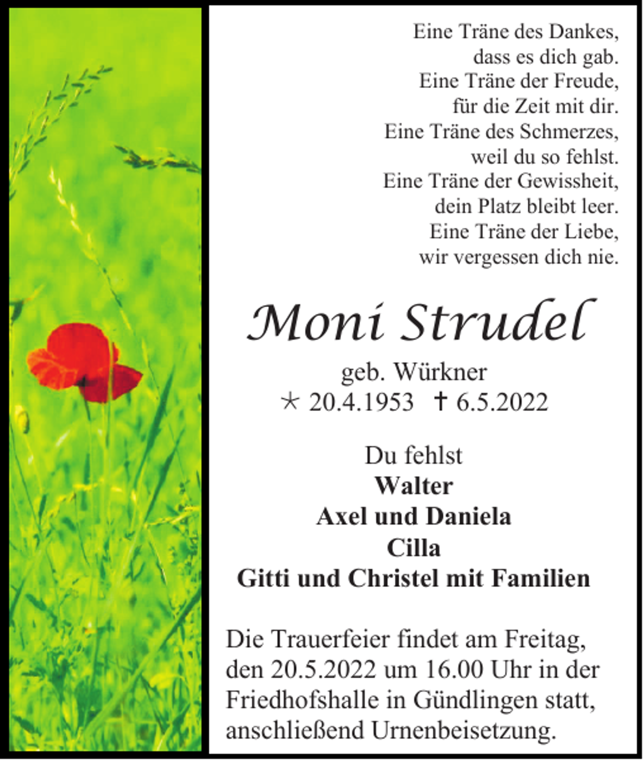 <p>Eine Träne des Dankes,<br />dass es dich gab.<br />Eine Träne der Freude,<br />für die Zeit mit dir.<br />Eine Träne des Schmerzes,<br />weil du so fehlst.<br />Eine Träne der Gewissheit,<br />dein Platz bleibt leer.<br />Eine Träne der Liebe,<br />wir vergessen dich nie.</p><p>Moni Strudel<br />geb. Würkner<br /> 20.4.1953  6.5.2022<br />Du fehlst<br />Walter<br />Axel und Daniela<br />Cilla<br />Gitti und Christel mit Familien<br />Die Trauerfeier findet am Freitag,<br />den 20.5.2022 um 16.00 Uhr in der<br />Friedhofshalle in Gündlingen statt,<br />anschließend Urnenbeisetzung.</p>