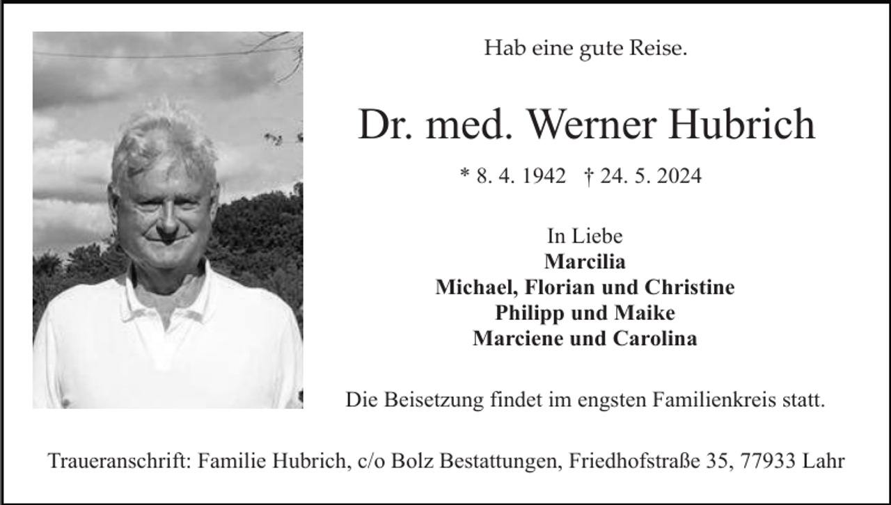 <p>Hab eine gute Reise.</p><p>Dr. med. Werner Hubrich<br />* 8. 4. 1942 † 24. 5. 2024<br />In Liebe<br />Marcilia<br />Michael, Florian und Christine<br />Philipp und Maike<br />Marciene und Carolina<br />Die Beisetzung findet im engsten Familienkreis statt.<br />Traueranschrift: Familie Hubrich, c/o Bolz Bestattungen, Friedhofstraße 35, 77933 Lahr</p>