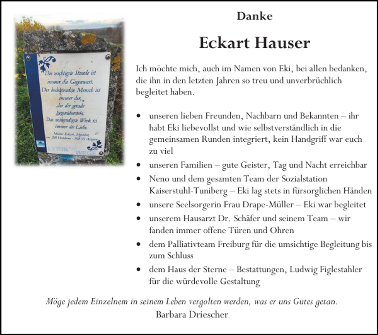 <p>Danke</p><p>Eckart Hauser<br />Ich möchte mich, auch im Namen von Eki, bei allen bedanken,<br />die ihn in den letzten Jahren so treu und unverbrüchlich<br />begleitet haben.<br />• unseren lieben Freunden, Nachbarn und Bekannten – ihr<br />habt Eki liebevollst und wie selbstverständlich in die<br />gemeinsamen Runden integriert, kein Handgriff war euch<br />zu viel<br />• unseren Familien – gute Geister, Tag und Nacht erreichbar<br />• Neno und dem gesamten Team der Sozialstation<br />Kaiserstuhl-Tuniberg – Eki lag stets in fürsorglichen Händen<br />• unsere Seelsorgerin Frau Drape-Müller – Eki war begleitet<br />• unserem Hausarzt Dr. Schäfer und seinem Team – wir<br />fanden immer offene Türen und Ohren<br />• dem Palliativteam Freiburg für die umsichtige Begleitung bis<br />zum Schluss<br />• dem Haus der Sterne – Bestattungen, Ludwig Figlestahler<br />für die würdevolle Gestaltung</p><p>Möge jedem Einzelnem in seinem Leben vergolten werden, was er uns Gutes getan.<br />Barbara Driescher</p>