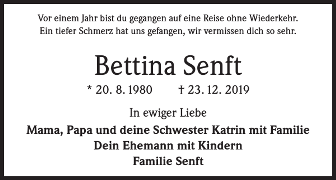 <p>Vor einem Jahr bist du gegangen auf eine Reise ohne Wiederkehr.<br />Ein tiefer Schmerz hat uns gefangen, wir vermissen dich so sehr.</p><p>Bettina Senft<br />* 20. 8. 1980 † 23. 12. 2019<br />In ewiger Liebe<br />Mama, Papa und deine Schwester Katrin mit Familie<br />Dein Ehemann mit Kindern<br />Familie Senft</p>