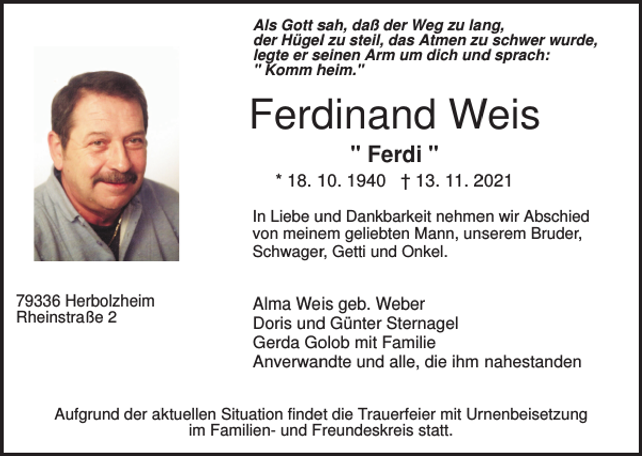 <p>Als Gott sah, daß der Weg zu lang,<br />der Hügel zu steil, das Atmen zu schwer wurde,<br />legte er seinen Arm um dich und sprach:<br />" Komm heim."</p><p>Ferdinand Weis<br />" Ferdi "<br />* 18. 10. 1940 † 13. 11. 2021<br />In Liebe und Dankbarkeit nehmen wir Abschied<br />von meinem geliebten Mann, unserem Bruder,<br />Schwager, Getti und Onkel.<br />79336 Herbolzheim<br />Rheinstraße 2</p><p>Alma Weis geb. Weber<br />Doris und Günter Sternagel<br />Gerda Golob mit Familie<br />Anverwandte und alle, die ihm nahestanden</p><p>Aufgrund der aktuellen Situation findet die Trauerfeier mit Urnenbeisetzung<br />im Familien- und Freundeskreis statt.</p>