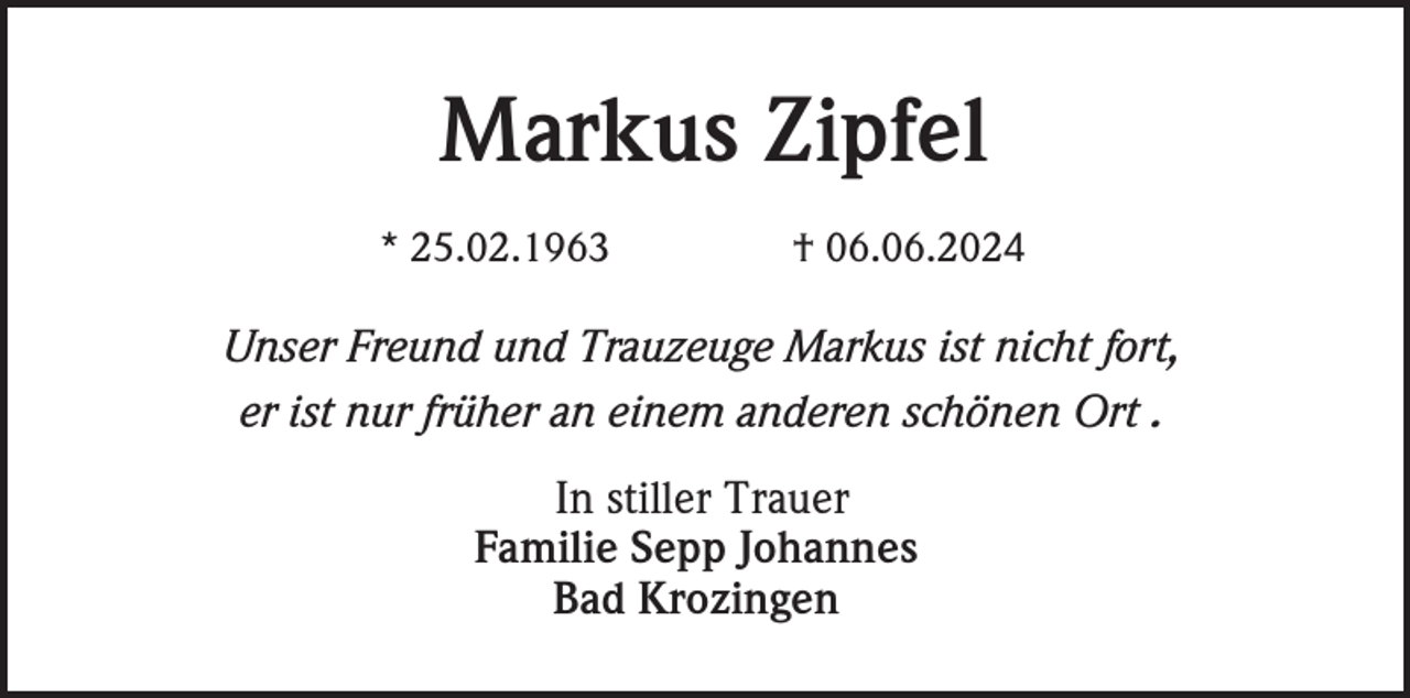 <p>Markus Zipfel<br />* 25.02.1963</p><p>† 06.06.2024</p><p>Unser Freund und Trauzeuge Markus ist nicht fort,<br />er ist nur früher an einem anderen schönen Ort .<br />In stiller Trauer<br />Familie Sepp Johannes<br />Bad Krozingen</p>