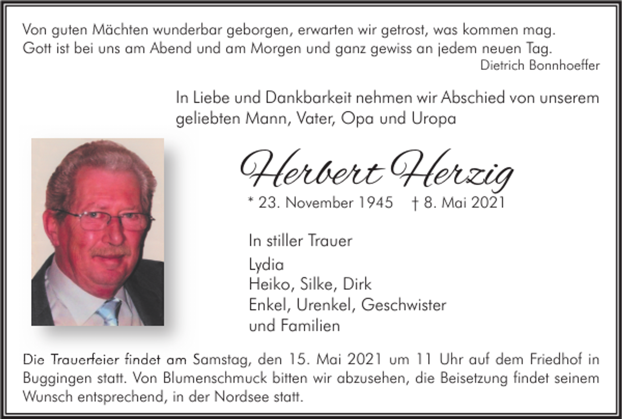 <p>Von guten Mächten wunderbar geborgen, erwarten wir getrost, was kommen mag.<br />Gott ist bei uns am Abend und am Morgen und ganz gewiss an jedem neuen Tag.</p><p>Dietrich Bonnhoeffer</p><p>In Liebe und Dankbarkeit nehmen wir Abschied von unserem<br />geliebten Mann, Vater, Opa und Uropa</p><p>Herbert Herzig<br />* 23. November 1945</p><p>† 8. Mai 2021</p><p>In stiller Trauer<br />Lydia<br />Heiko, Silke, Dirk<br />Enkel, Urenkel, Geschwister<br />und Familien<br />Die Trauerfeier findet am Samstag, den 15. Mai 2021 um 11 Uhr auf dem Friedhof in<br />Buggingen statt. Von Blumenschmuck bitten wir abzusehen, die Beisetzung findet seinem<br />Wunsch entsprechend, in der Nordsee statt.</p>