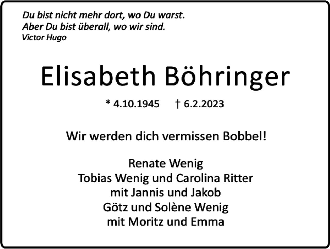 <p>Du bist nicht mehr dort, wo Du warst.<br />Aber Du bist überall, wo wir sind.</p><p>Victor Hugo</p><p>Elisabeth Böhringer<br />* 4.10.1945</p><p>† 6.2.2023</p><p>Wir werden dich vermissen Bobbel!<br />Renate Wenig<br />Tobias Wenig und Carolina Ritter<br />mit Jannis und Jakob<br />Götz und Solène Wenig<br />mit Moritz und Emma</p>