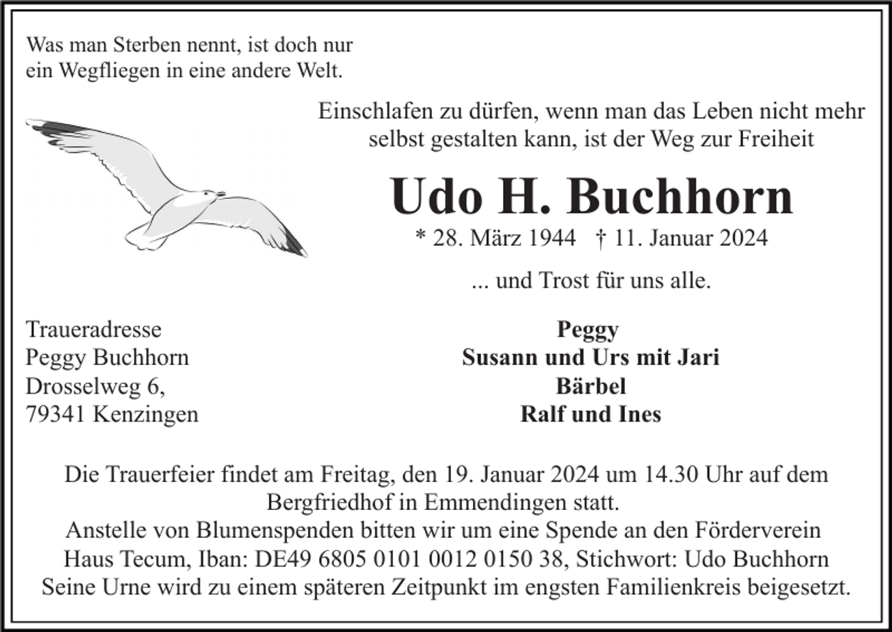 <p>Was man Sterben nennt, ist doch nur<br />ein Wegfliegen in eine andere Welt.</p><p>Einschlafen zu dürfen, wenn man das Leben nicht mehr<br />selbst gestalten kann, ist der Weg zur Freiheit</p><p>Udo H. Buchhorn<br />* 28. März 1944 † 11. Januar 2024<br />... und Trost für uns alle.<br />Traueradresse<br />Peggy Buchhorn<br />Drosselweg 6,<br />79341 Kenzingen</p><p>Peggy<br />Susann und Urs mit Jari<br />Bärbel<br />Ralf und Ines</p><p>Die Trauerfeier findet am Freitag, den 19. Januar 2024 um 14.30 Uhr auf dem<br />Bergfriedhof in Emmendingen statt.<br />Anstelle von Blumenspenden bitten wir um eine Spende an den Förderverein<br />Haus Tecum, Iban: DE49 6805 0101 0012 0150 38, Stichwort: Udo Buchhorn<br />Seine Urne wird zu einem späteren Zeitpunkt im engsten Familienkreis beigesetzt.</p>