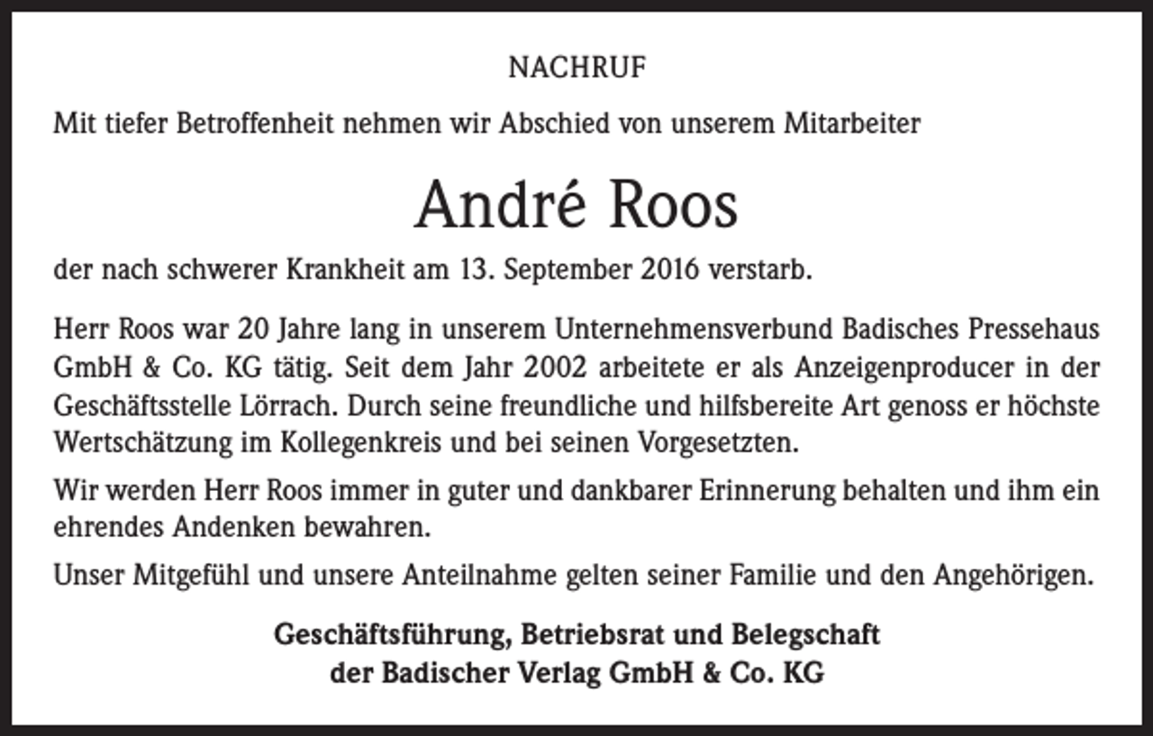 <p>NACHRUF<br />Mit tiefer Betroffenheit nehmen wir Abschied von unserem Mitarbeiter</p><p>André Roos<br />der nach schwerer Krankheit am 13. September 2016 verstarb.<br />Herr Roos war 20 Jahre lang in unserem Unternehmensverbund Badisches Pressehaus<br />GmbH &amp; Co. KG tätig. Seit dem Jahr 2002 arbeitete er als Anzeigenproducer in der<br />Geschäftsstelle Lörrach. Durch seine freundliche und hilfsbereite Art genoss er höchste<br />Wertschätzung im Kollegenkreis und bei seinen Vorgesetzten.<br />Wir werden Herr Roos immer in guter und dankbarer Erinnerung behalten und ihm ein<br />ehrendes Andenken bewahren.<br />Unser Mitgefühl und unsere Anteilnahme gelten seiner Familie und den Angehörigen.<br />Geschäftsführung, Betriebsrat und Belegschaft<br />der Badischer Verlag GmbH &amp; Co. KG</p>