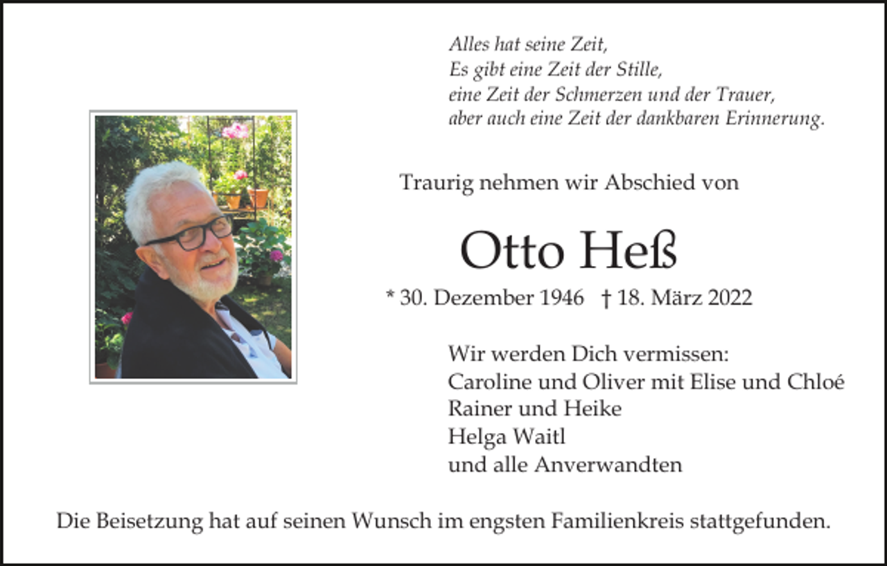 <p>Alles hat seine Zeit,<br />Es gibt eine Zeit der Stille,<br />eine Zeit der Schmerzen und der Trauer,<br />aber auch eine Zeit der dankbaren Erinnerung.</p><p>Traurig nehmen wir Abschied von</p><p>Otto Heß<br />* 30. Dezember 1946 † 18. März 2022<br />Wir werden Dich vermissen:<br />Caroline und Oliver mit Elise und Chloé<br />Rainer und Heike<br />Helga Waitl<br />und alle Anverwandten<br />Die Beisetzung hat auf seinen Wunsch im engsten Familienkreis stattgefunden.</p>