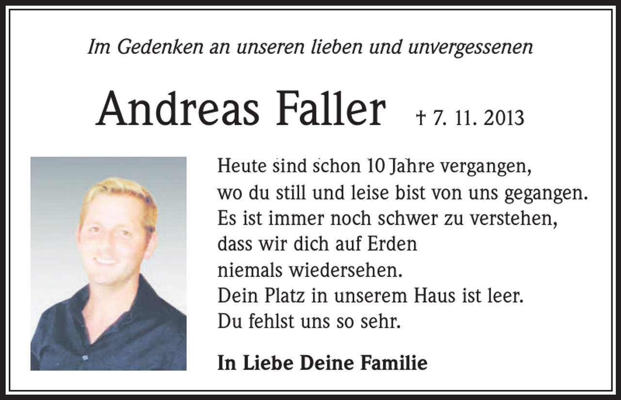 <p>Im Gedenken an unseren lieben und unvergessenen</p><p>Andreas Faller † 7. 11. 2013<br />Heute<br />sind schon 10 Jahre vergangen,<br />Heute ist schon ein Jahr vergangen,</p><p>wo du still und leise bist von uns gegangen.<br />Es ist immer noch schwer zu verstehen,<br />dass wir dich auf Erden<br />niemals wiedersehen.<br />Dein Platz in unserem Haus ist leer.<br />Du fehlst uns so sehr.<br />In Liebe Deine Familie</p>