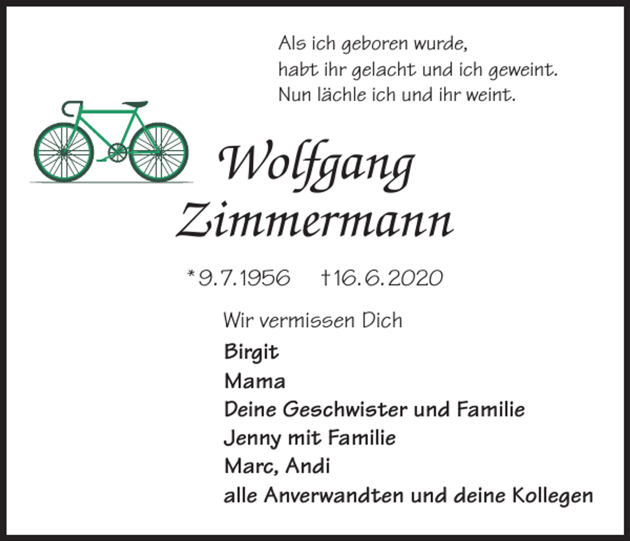 <p>Als ich geboren wurde,<br />habt ihr gelacht und ich geweint.<br />Nun lächle ich und ihr weint.</p><p>Wolfgang<br />Zimmermann<br />* 9. 7. 1956</p><p>† 16. 6. 2020</p><p>Wir vermissen Dich<br />Birgit<br />Mama<br />Deine Geschwister und Familie<br />Jenny mit Familie<br />Marc, Andi<br />alle Anverwandten und deine Kollegen</p>