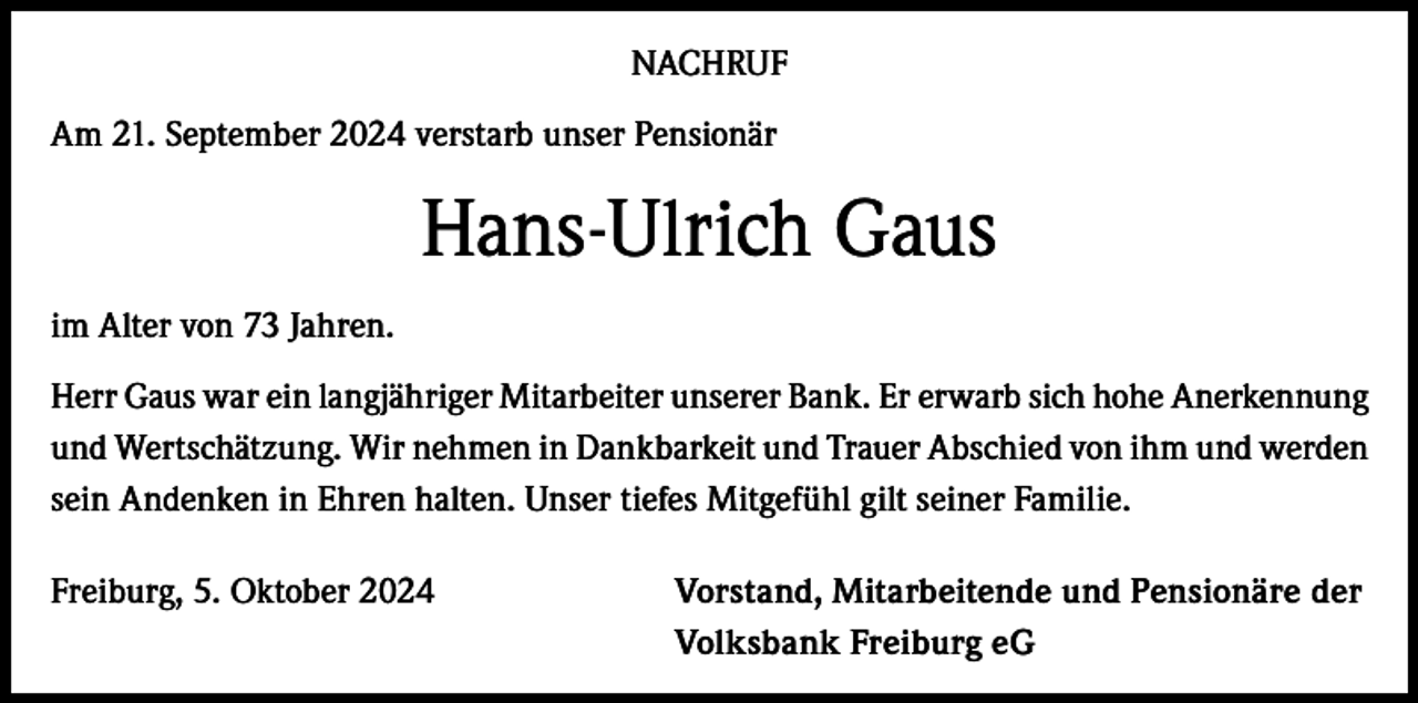 <p>NACHRUF<br />Am 21. September 2024 verstarb unser Pensionär</p><p>Hans-Ulrich Gaus<br />im Alter von 73 Jahren.<br />Herr Gaus war ein langjähriger Mitarbeiter unserer Bank. Er erwarb sich hohe Anerkennung<br />und Wertschätzung. Wir nehmen in Dankbarkeit und Trauer Abschied von ihm und werden<br />sein Andenken in Ehren halten. Unser tiefes Mitgefühl gilt seiner Familie.<br />Freiburg, 5. Oktober 2024</p><p>Vorstand, Mitarbeitende und Pensionäre der<br />Volksbank Freiburg eG</p>