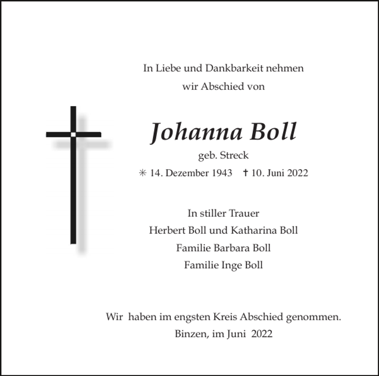 <p>In Liebe und Dankbarkeit nehmen<br />wir Abschied von</p><p>Johanna Boll<br />geb. Streck<br />✳ 14. Dezember 1943</p><p>✝ 10. Juni 2022</p><p>In stiller Trauer<br />Herbert Boll und Katharina Boll<br />Familie Barbara Boll<br />Familie Inge Boll</p><p>Wir haben im engsten Kreis Abschied genommen.<br />Binzen, im Juni 2022</p>