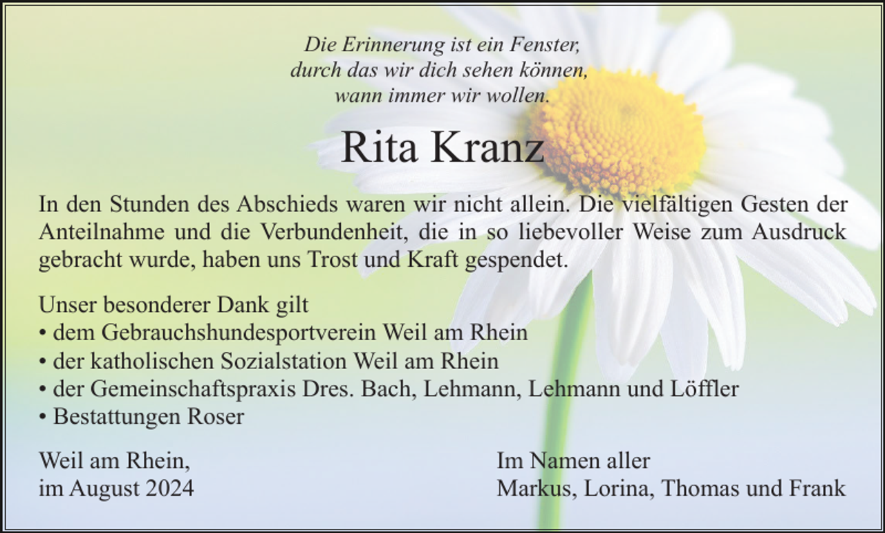 <p>Die Erinnerung ist ein Fenster,<br />durch das wir dich sehen können,<br />wann immer wir wollen.</p><p>Rita Kranz<br />In den Stunden des Abschieds waren wir nicht allein. Die vielfältigen Gesten der<br />Anteilnahme und die Verbundenheit, die in so liebevoller Weise zum Ausdruck<br />gebracht wurde, haben uns Trost und Kraft gespendet.<br />Unser besonderer Dank gilt<br />• dem Gebrauchshundesportverein Weil am Rhein<br />• der katholischen Sozialstation Weil am Rhein<br />• der Gemeinschaftspraxis Dres. Bach, Lehmann, Lehmann und Löffler<br />• Bestattungen Roser<br />Weil am Rhein,<br />im August 2024</p><p>Im Namen aller<br />Markus, Lorina, Thomas und Frank</p>