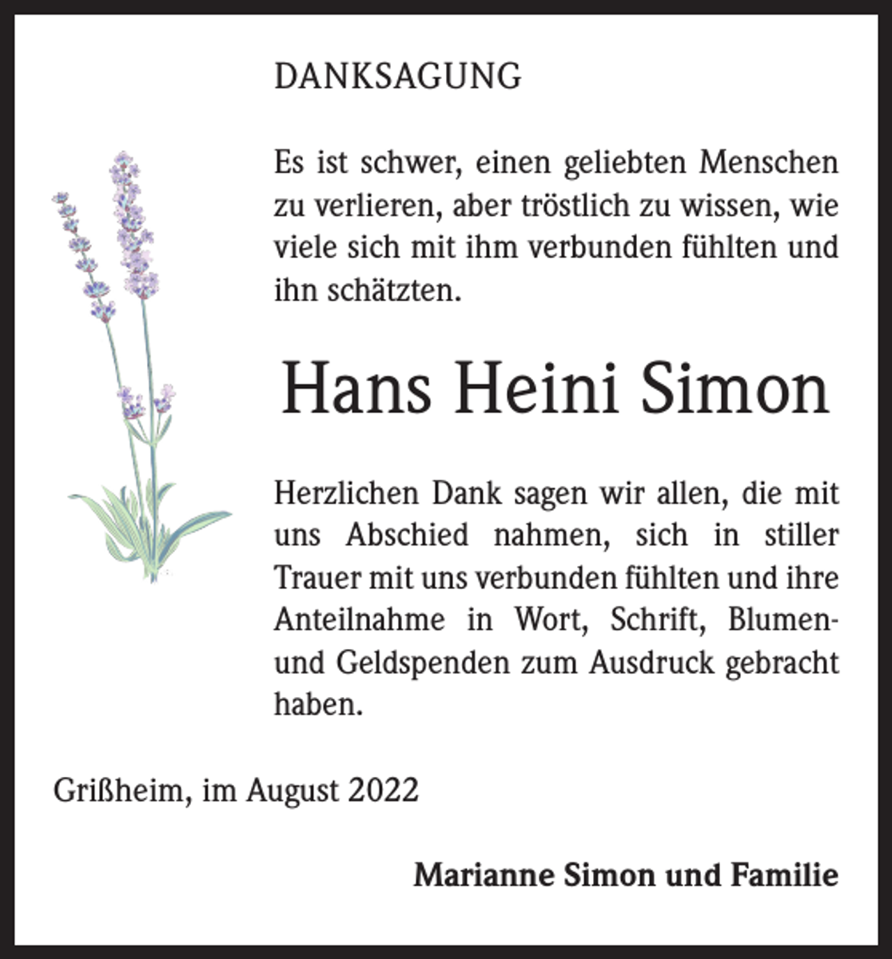 <p>DANKSAGUNG<br />Es ist schwer, einen geliebten Menschen<br />zu verlieren, aber tröstlich zu wissen, wie<br />viele sich mit ihm verbunden fühlten und<br />ihn schätzten.</p><p>Hans Heini Simon<br />Herzlichen Dank sagen wir allen, die mit<br />uns Abschied ­nahmen, sich in stiller<br />­Trauer mit uns verbunden fühlten und ihre<br />Anteilnahme in Wort, Schrift, Blumenund Geldspenden zum Ausdruck gebracht<br />haben.<br />Grißheim, im August 2022</p><p>Marianne Simon und Familie</p>