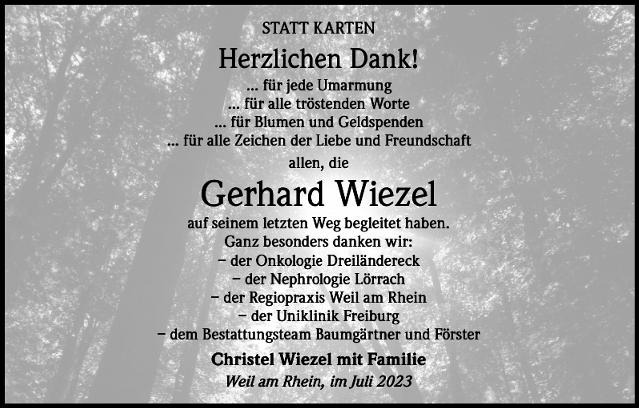 <p>STATT KARTEN</p><p>Herzlichen Dank!<br />... für jede Umarmung<br />... für alle tröstenden Worte<br />... für Blumen und Geldspenden<br />... für alle Zeichen der Liebe und Freundschaft<br />allen, die</p><p>Gerhard Wiezel</p><p>auf seinem letzten Weg begleitet haben.<br />Ganz besonders danken wir:<br />– der Onkologie Dreiländereck<br />– der Nephrologie Lörrach<br />– der Regiopraxis Weil am Rhein<br />– der Uniklinik Freiburg<br />– dem Bestattungsteam Baumgärtner und Förster</p><p>Christel Wiezel mit Familie<br />Weil am Rhein, im Juli 2023</p>