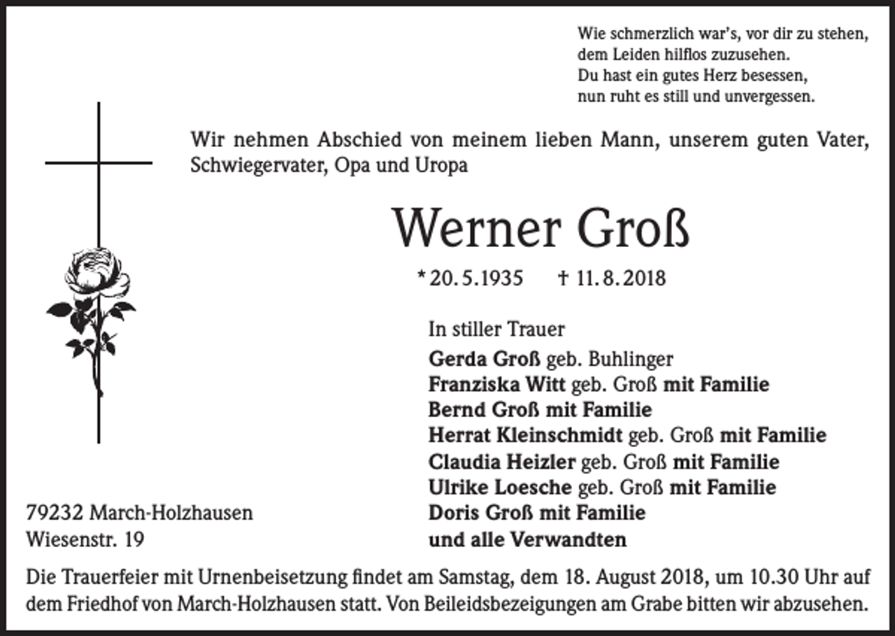 <p>Wie schmerzlich war’s, vor dir zu stehen,<br />dem Leiden hilflos zuzusehen.<br />Du hast ein gutes Herz besessen,<br />nun ruht es still und unvergessen.</p><p>Wir nehmen Abschied von meinem lieben Mann, unserem guten Vater,<br />Schwiegervater, Opa und Uropa</p><p>Werner Groß<br />* 20. 5.1935 † 11. 8. 2018</p><p>79232 March-Holzhausen<br />Wiesenstr. 19</p><p>In stiller Trauer<br />Gerda Groß geb. Buhlinger<br />Franziska Witt geb. Groß mit Familie<br />Bernd Groß mit Familie<br />Herrat Kleinschmidt geb. Groß mit Familie<br />Claudia Heizler geb. Groß mit Familie<br />Ulrike Loesche geb. Groß mit Familie<br />Doris Groß mit Familie<br />und alle Verwandten</p><p>Die Trauerfeier mit Urnenbeisetzung findet am Samstag, dem 18. August 2018, um 10.30 Uhr auf<br />dem Friedhof von March-Holzhausen statt. Von Beileidsbezeigungen am Grabe bitten wir abzusehen.</p>
