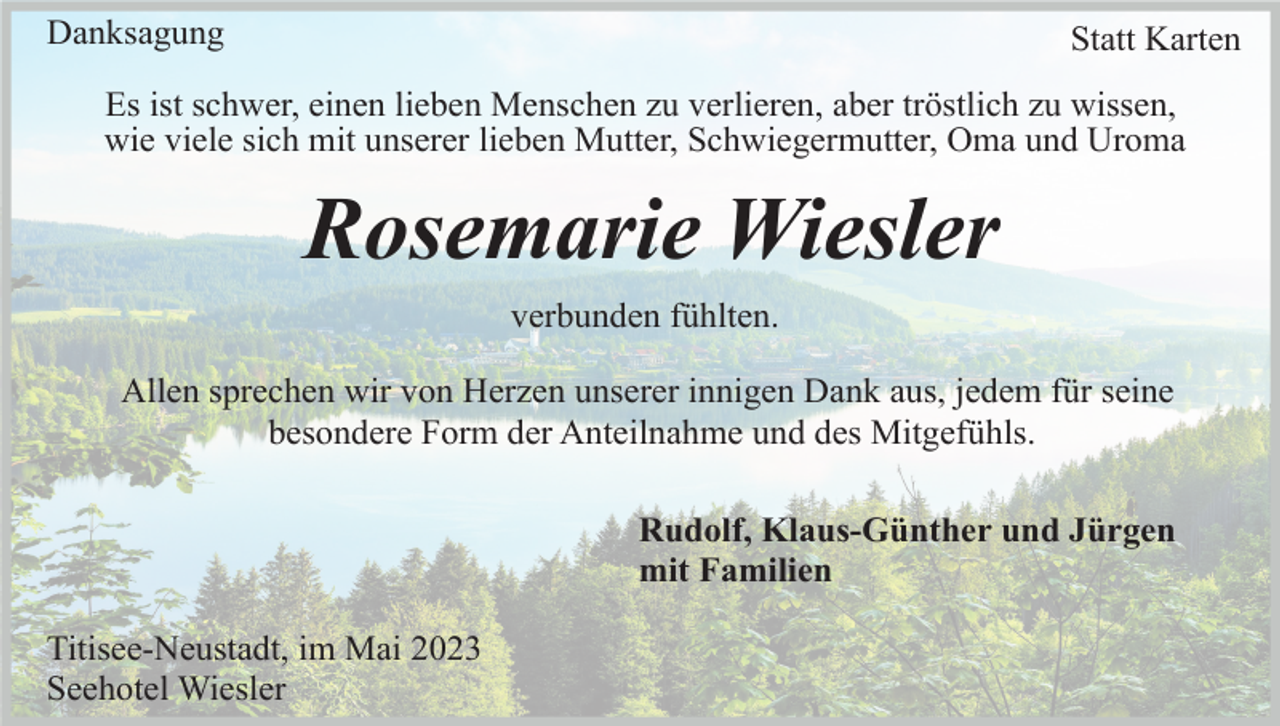 <p>Danksagung</p><p>Statt Karten</p><p>Es ist schwer, einen lieben Menschen zu verlieren, aber tröstlich zu wissen,<br />wie viele sich mit unserer lieben Mutter, Schwiegermutter, Oma und Uroma</p><p>Rosemarie Wiesler<br />verbunden fühlten.<br />Allen sprechen wir von Herzen unserer innigen Dank aus, jedem für seine<br />besondere Form der Anteilnahme und des Mitgefühls.<br />Rudolf, Klaus-Günther und Jürgen<br />mit Familien<br />Titisee-Neustadt, im Mai 2023<br />Seehotel Wiesler</p>