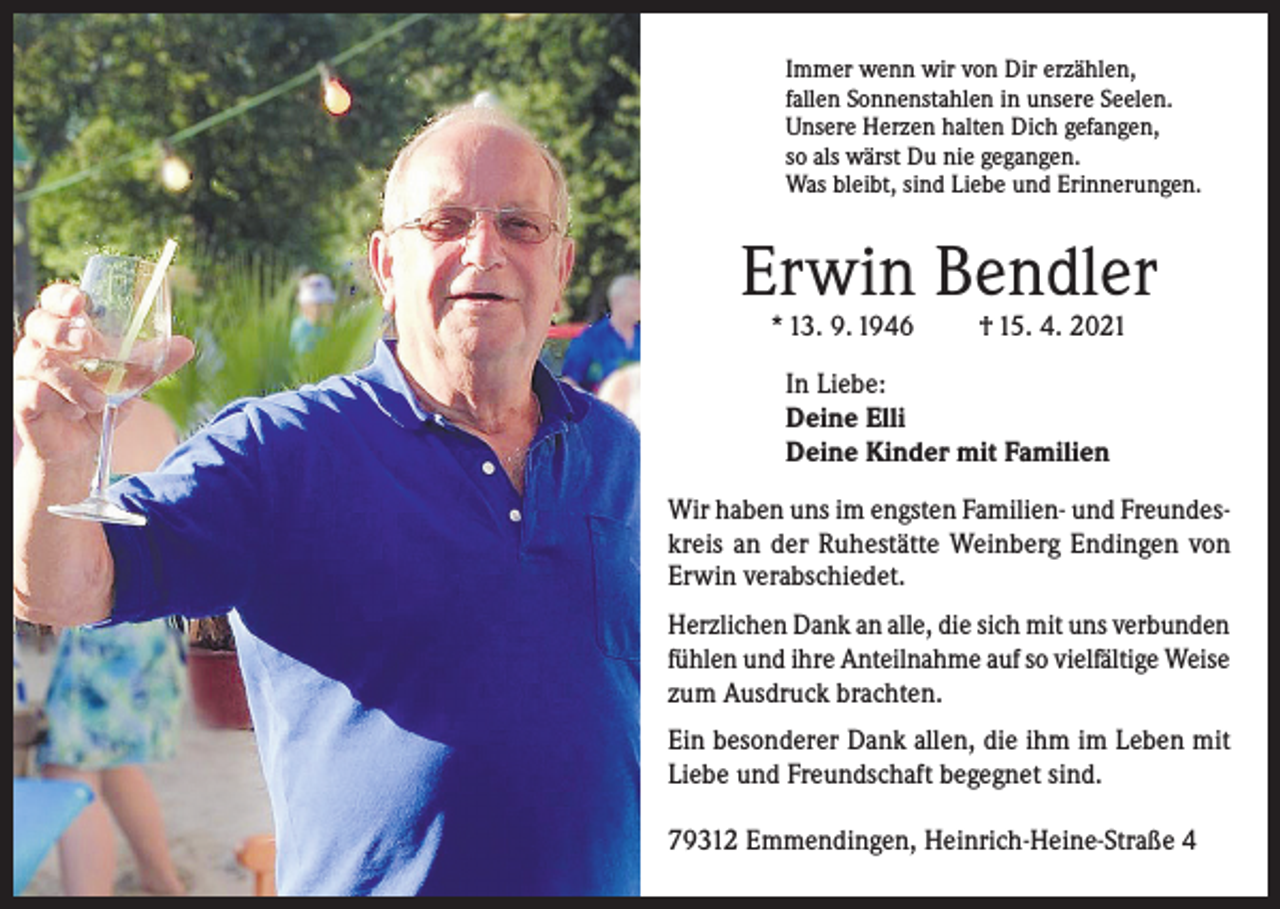 <p>Immer wenn wir von Dir erzählen,<br />fallen Sonnenstahlen in unsere Seelen.<br />Unsere Herzen halten Dich gefangen,<br />so als wärst Du nie gegangen.<br />Was bleibt, sind Liebe und Erinnerungen.</p><p>Erwin Bendler<br />* 13. 9. 1946</p><p>† 15. 4. 2021</p><p>In Liebe:<br />Deine Elli<br />Deine Kinder mit Familien<br />Wir haben uns im engsten Familien- und Freundeskreis an der Ruhestätte Weinberg Endingen von<br />Erwin verabschiedet.<br />Herzlichen Dank an alle, die sich mit uns verbunden<br />fühlen und ihre Anteilnahme auf so vielfältige Weise<br />zum Ausdruck brachten.<br />Ein besonderer Dank allen, die ihm im Leben mit<br />Liebe und Freundschaft begegnet sind.<br />79312 Emmendingen, Heinrich-Heine-Straße 4</p>