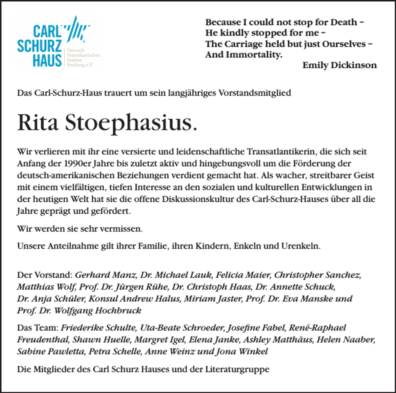 <p>Because I could not stop for Death –<br />He kindly stopped for me –<br />The Carriage held but just Ourselves –<br />And Immortality.</p><p>Emily Dickinson<br />Das Carl-Schurz-Haus trauert um sein langjähriges Vorstandsmitglied</p><p>Rita Stoephasius.<br />Wir verlieren mit ihr eine versierte und leidenschaftliche Transatlantikerin, die sich seit<br />Anfang der 1990er Jahre bis zuletzt aktiv und hingebungsvoll um die Förderung der<br />deutsch-amerikanischen Beziehungen verdient gemacht hat. Als wacher, streitbarer Geist<br />mit einem vielfältigen, tiefen Interesse an den sozialen und kulturellen Entwicklungen in<br />der heutigen Welt hat sie die offene Diskussionskultur des Carl-Schurz-Hauses über all die<br />Jahre geprägt und gefördert.<br />Wir werden sie sehr vermissen.<br />Unsere Anteilnahme gilt ihrer Familie, ihren Kindern, Enkeln und Urenkeln.<br />Der Vorstand: Gerhard Manz, Dr. Michael Lauk, Felicia Maier, Christopher Sanchez,<br />Matthias Wolf, Prof. Dr. Jürgen Rühe, Dr. Christoph Haas, Dr. Annette Schuck,<br />Dr. Anja Schüler, Konsul Andrew Halus, Miriam Jaster, Prof. Dr. Eva Manske und<br />Prof. Dr. Wolfgang Hochbruck<br />Das Team: Friederike Schulte, Uta-Beate Schroeder, Josefine Fabel, René-Raphael<br />Freudenthal, Shawn Huelle, Margret Igel, Elena Janke, Ashley Matthäus, Helen Naaber,<br />Sabine Pawletta, Petra Schelle, Anne Weinz und Jona Winkel<br />Die Mitglieder des Carl Schurz Hauses und der Literaturgruppe</p>