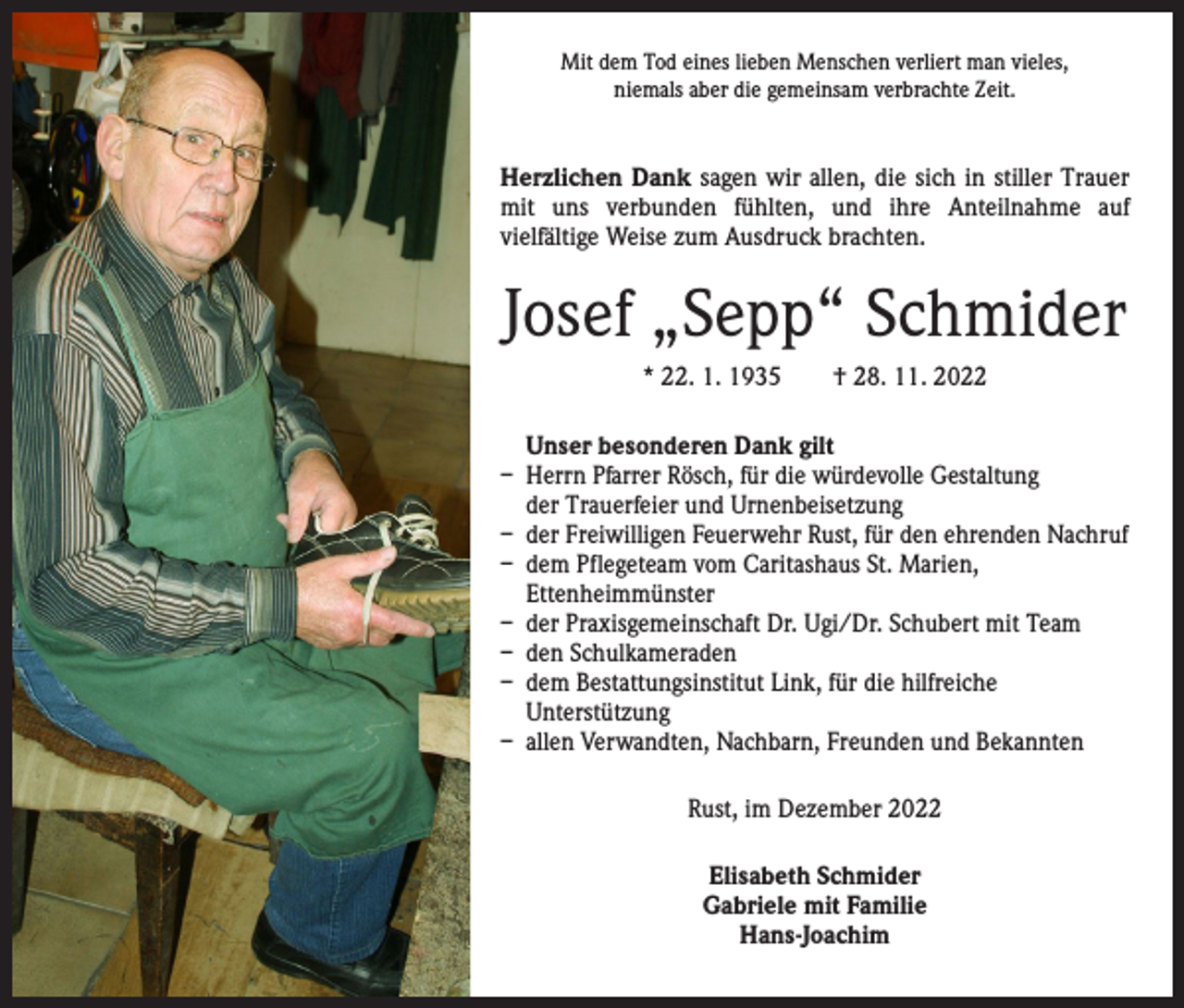 <p>Mit dem Tod eines lieben Menschen verliert man vieles,<br />niemals aber die gemeinsam verbrachte Zeit.</p><p>Herzlichen Dank sagen wir allen, die sich in stiller Trauer<br />mit uns verbunden fühlten, und ihre Anteilnahme auf­<br />vielfältige Weise zum Ausdruck brachten.</p><p>Josef „Sepp“ Schmider<br />* 22. 1. 1935 † 28. 11. 2022<br />Unser besonderen Dank gilt<br />– Herrn Pfarrer Rösch, für die würdevolle Gestaltung<br />der Trauerfeier und Urnenbeisetzung<br />– der Freiwilligen Feuerwehr Rust, für den ehrenden Nachruf<br />– dem Pflegeteam vom Caritashaus St. Marien,<br />Ettenheimmünster<br />– der Praxisgemeinschaft Dr. Ugi/Dr. Schubert mit Team<br />– den Schulkameraden<br />– dem Bestattungsinstitut Link, für die hilfreiche<br />­Unterstützung<br />– allen Verwandten, Nachbarn, Freunden und Bekannten<br />Rust, im Dezember 2022<br />Elisabeth Schmider<br />Gabriele mit Familie<br />Hans-Joachim</p>