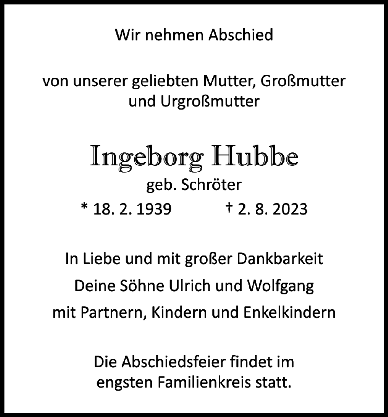 <p>Wir nehmen Abschied<br />von unserer geliebten Mutter, Großmutter<br />und Urgroßmutter</p><p>Ingeborg Hubbe</p><p>geb. Schröter<br />* 18. 2. 1939 † 2. 8. 2023<br />In Liebe und mit großer Dankbarkeit<br />Deine Söhne Ulrich und Wolfgang<br />mit Partnern, Kindern und Enkelkindern<br />Die Abschiedsfeier findet im<br />engsten Familienkreis statt.</p>