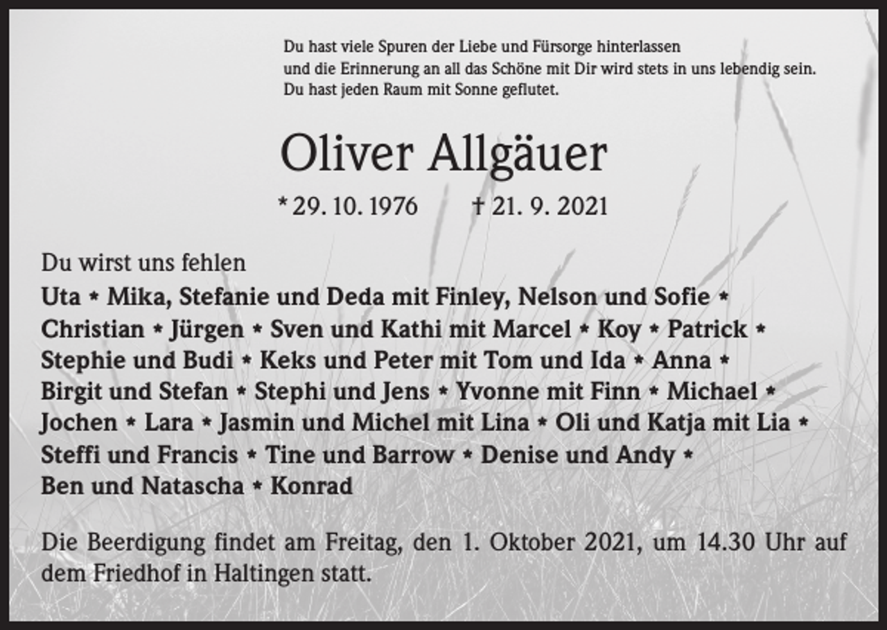 <p>Du hast viele Spuren der Liebe und Fürsorge hinterlassen<br />und die Erinnerung an all das Schöne mit Dir wird stets in uns lebendig sein.<br />Du hast jeden Raum mit Sonne geflutet.</p><p>Oliver Allgäuer<br />* 29. 10. 1976 † 21. 9. 2021<br />Du wirst uns fehlen<br />Uta * Mika, Stefanie und Deda mit Finley, Nelson und Sofie *<br />Christian * Jürgen * Sven und Kathi mit Marcel * Koy * Patrick *<br />Stephie und Budi * Keks und Peter mit Tom und Ida * Anna *<br />Birgit und Stefan * Stephi und Jens * Yvonne mit Finn * Michael *<br />Jochen * Lara * Jasmin und Michel mit Lina * Oli und Katja mit Lia *<br />Steffi und Francis * Tine und Barrow * Denise und Andy *<br />Ben und Natascha * Konrad<br />Die Beerdigung findet am Freitag, den 1. Oktober 2021, um 14.30 Uhr auf<br />dem Friedhof in Haltingen statt.</p>