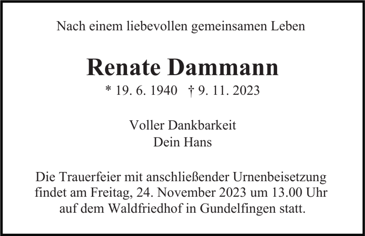 <p>Nach einem liebevollen gemeinsamen Leben</p><p>Renate Dammann<br />* 19. 6. 1940 † 9. 11. 2023<br />Voller Dankbarkeit<br />Dein Hans<br />Die Trauerfeier mit anschließender Urnenbeisetzung<br />findet am Freitag, 24. November 2023 um 13.00 Uhr<br />auf dem Waldfriedhof in Gundelfingen statt.</p>