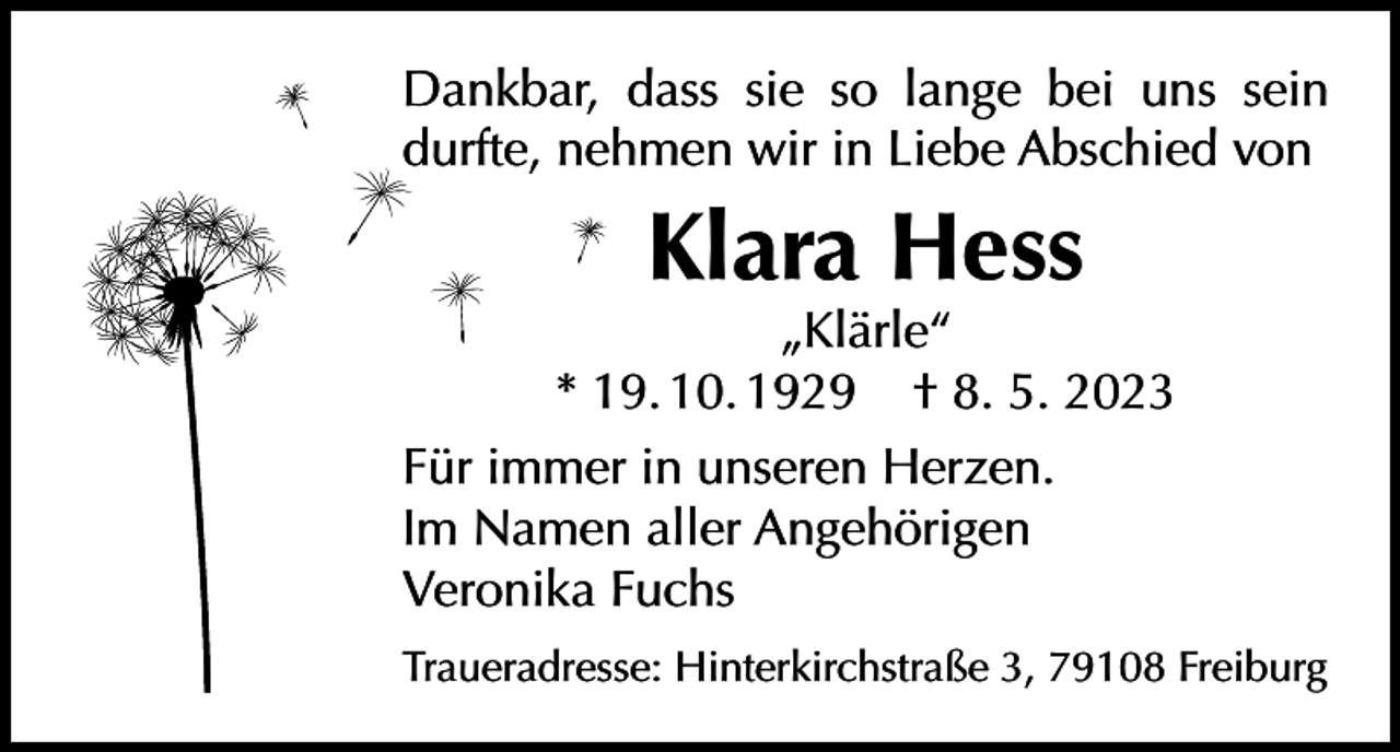 <p>Dankbar, dass sie so lange bei uns sein<br />durfte, nehmen wir in Liebe Abschied von</p><p>Klara Hess</p><p>„Klärle“<br />* 19. 10. 1929 † 8. 5. 2023<br />Für immer in unseren Herzen.<br />Im Namen aller Angehörigen<br />Veronika Fuchs<br />Traueradresse: Hinterkirchstraße 3, 79108 Freiburg</p>