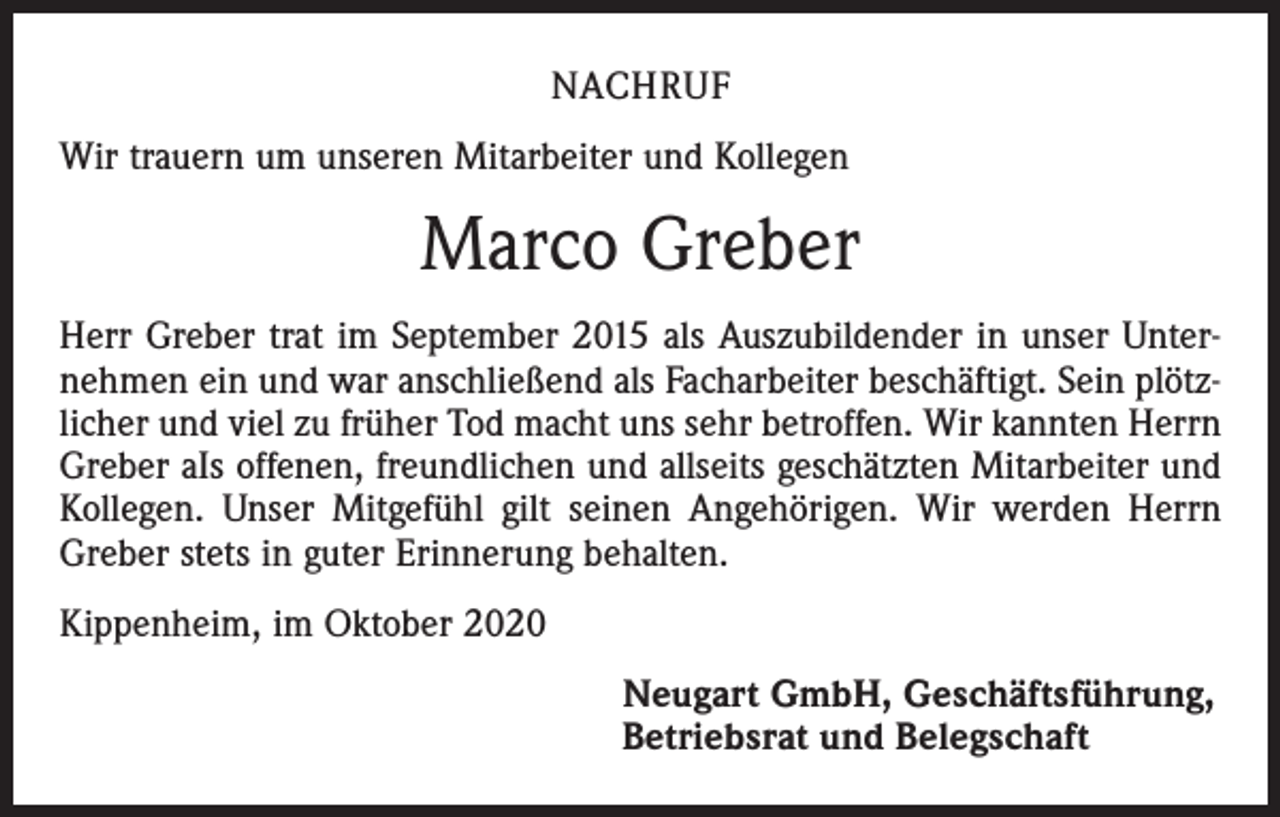 <p>NACHRUF<br />Wir trauern um unseren Mitarbeiter und Kollegen</p><p>Marco Greber<br />Herr Greber trat im September 2015 als Auszubildender in unser Unternehmen ein und war anschließend als Facharbeiter beschäftigt. Sein plötzlicher und viel zu früher Tod macht uns sehr betroffen. Wir kannten Herrn<br />Greber aIs offenen, freundlichen und allseits geschätzten Mitarbeiter und<br />Kollegen. Unser Mitgefühl gilt seinen Angehörigen. Wir werden Herrn<br />Greber stets in guter Erinnerung behalten.<br />Kippenheim, im Oktober 2020<br />Neugart GmbH, Geschäftsführung,<br />Betriebsrat und Belegschaft</p>