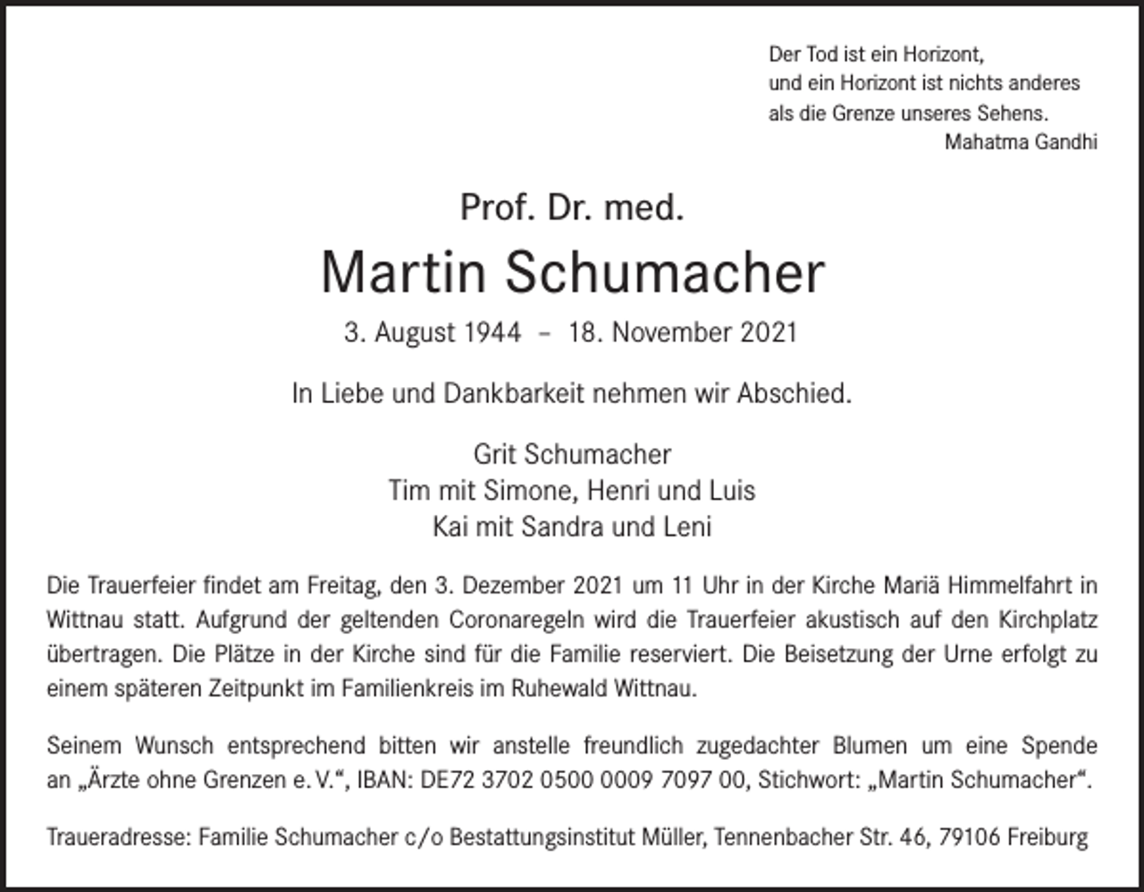 <p>Der Tod ist ein Horizont,<br />und ein Horizont ist nichts anderes<br />als die Grenze unseres Sehens.</p><p>Mahatma Gandhi</p><p>Prof. Dr. med.</p><p>Martin Schumacher<br />3. August 1944 – 18. November 2021<br />In Liebe und Dankbarkeit nehmen wir Abschied.<br />Grit Schumacher<br />Tim mit Simone, Henri und Luis<br />Kai mit Sandra und Leni<br />Die Trauerfeier findet am Freitag, den 3. Dezember 2021 um 11 Uhr in der Kirche Mariä Himmelfahrt in<br />Wittnau statt. Aufgrund der geltenden Coronaregeln wird die Trauerfeier akustisch auf den ­Kirchplatz<br />übertragen. Die Plätze in der Kirche sind für die Familie ­reserviert. Die Beisetzung der Urne erfolgt zu<br />­einem späteren Zeitpunkt im Familienkreis im Ruhewald Wittnau.<br />Seinem Wunsch entsprechend bitten wir anstelle freundlich zugedachter Blumen um eine Spende<br />an „Ärzte ohne Grenzen e. V.“, IBAN: DE72 3702 0509 7097 00, Stichwort: „Martin ­Schumacher“.<br />Traueradresse: Familie Schumacher c/o Bestattungsinstitut Müller, Tennenbacher Str. 46, 79106 Freiburg</p>