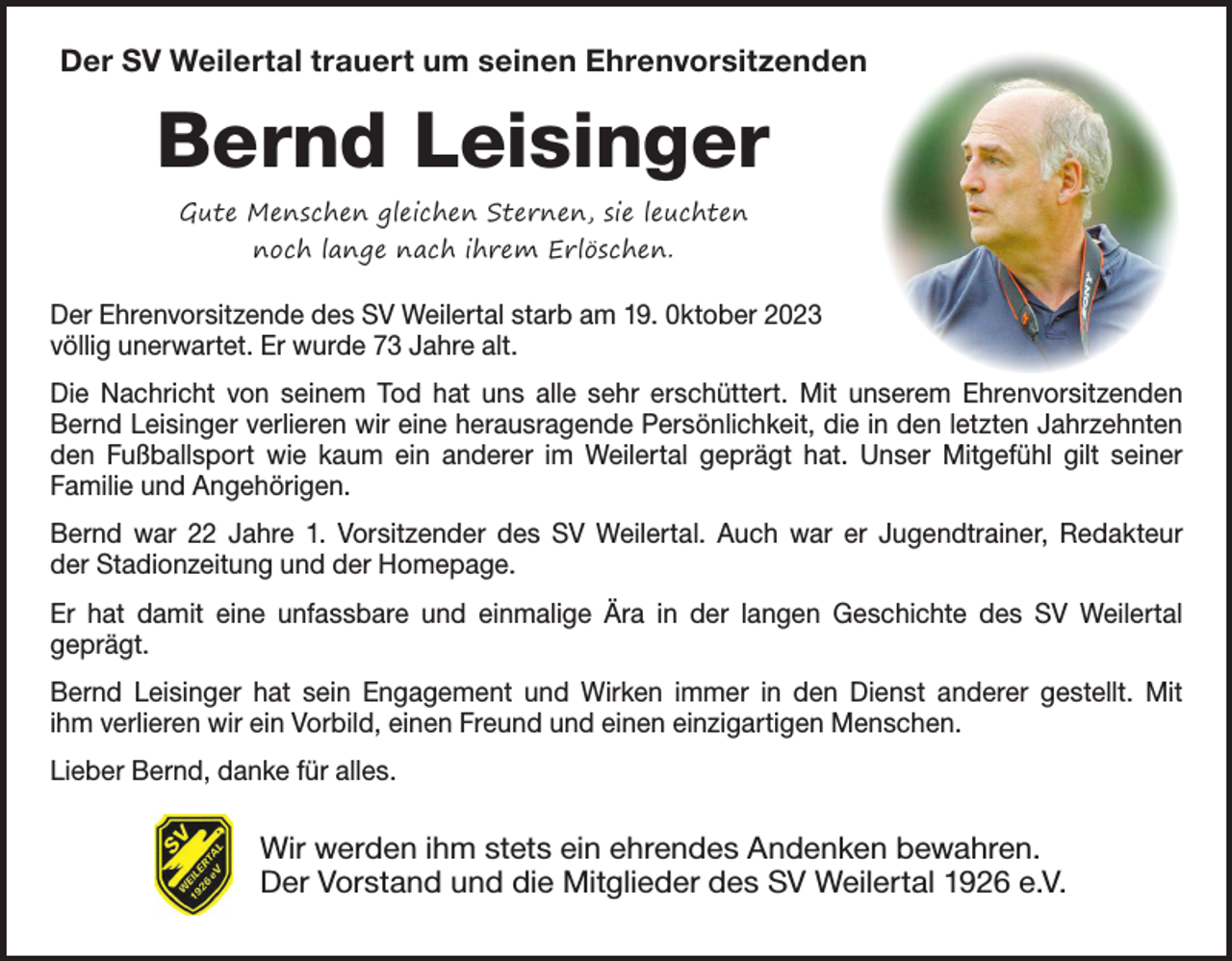 <p>Der SV Weilertal trauert um seinen Ehrenvorsitzenden</p><p>Bernd Leisinger<br />Gute Menschen gleichen Sternen, sie leuchten<br />noch lange nach ihrem Erlöschen.</p><p>Der Ehrenvorsitzende des SV Weilertal starb am 19. 0ktober 2023<br />völlig unerwartet. Er wurde 73 Jahre alt.<br />Die Nachricht von seinem Tod hat uns alle sehr erschüttert. Mit unserem Ehrenvorsitzenden<br />Bernd Leisinger verlieren wir eine herausragende Persönlichkeit, die in den letzten Jahrzehnten<br />den Fußballsport wie kaum ein anderer im Weilertal geprägt hat. Unser Mitgefühl gilt seiner<br />­Familie und Angehörigen.<br />Bernd war 22 Jahre 1. Vorsitzender des SV Weilertal. Auch war er Jugendtrainer, Redakteur<br />der Stadionzeitung und der Homepage.<br />Er hat damit eine unfassbare und einmalige Ära in der langen Geschichte des SV Weilertal<br />­geprägt.<br />Bernd Leisinger hat sein Engagement und Wirken immer in den Dienst anderer gestellt. Mit<br />ihm verlieren wir ein Vorbild, einen Freund und einen einzigartigen Menschen.<br />Lieber Bernd, danke für alles.</p><p>Wir werden ihm stets ein ehrendes Andenken bewahren.<br />Der Vorstand und die Mitglieder des SV Weilertal 1926 e.V.</p>