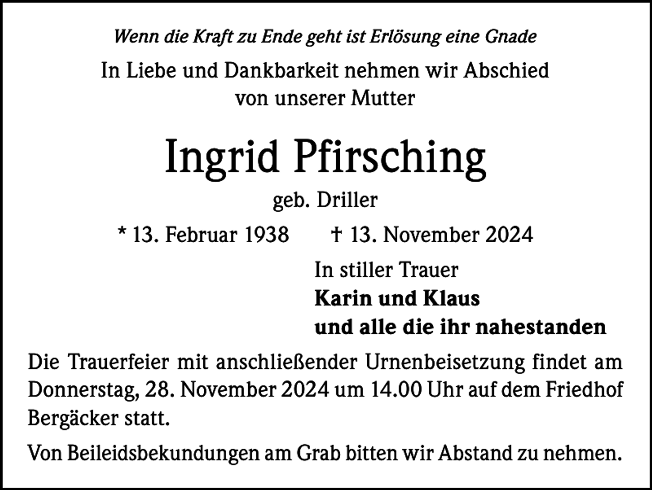 <p>Wenn die Kraft zu Ende geht ist Erlösung eine Gnade</p><p>In Liebe und Dankbarkeit nehmen wir Abschied<br />von unserer Mutter</p><p>Ingrid Pfirsching<br />geb. Driller<br />* 13. Februar 1938<br />† 13. November 2024</p><p>In stiller Trauer</p><p>Karin und Klaus</p><p>und alle die ihr nahestanden<br />Die Trauerfeier mit anschließender Urnenbeisetzung findet am<br />Donnerstag, 28. November 2024 um 14.00 Uhr auf dem Friedhof<br />Bergäcker statt.<br />Von Beileidsbekundungen am Grab bitten wir Abstand zu nehmen.</p>