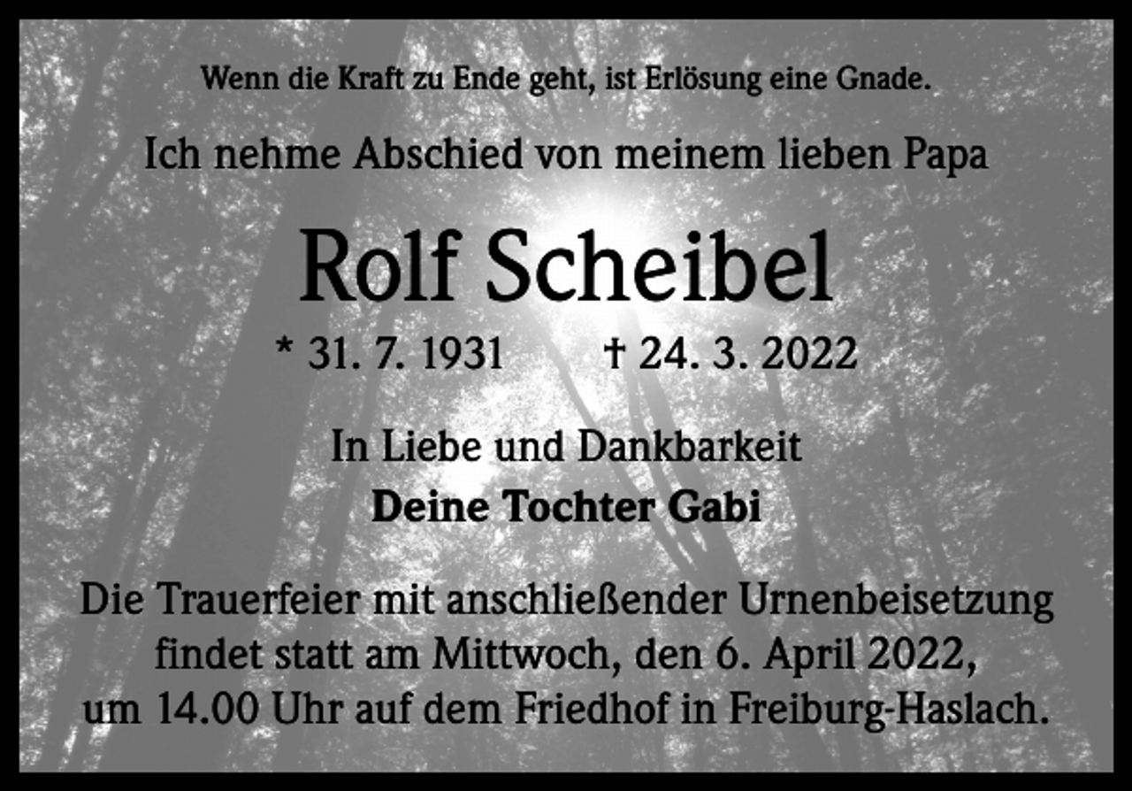 <p>Wenn die Kraft zu Ende geht, ist Erlösung eine Gnade.</p><p>Ich nehme Abschied von meinem lieben Papa</p><p>Rolf Scheibel</p><p>* 31. 7. 1931 † 24. 3. 2022<br />In Liebe und Dankbarkeit<br />Deine Tochter Gabi<br />Die Trauerfeier mit anschließender Urnenbeisetzung<br />findet statt am Mittwoch, den 6. April 2022,<br />um 14.00 Uhr auf dem Friedhof in Freiburg-Haslach.</p>