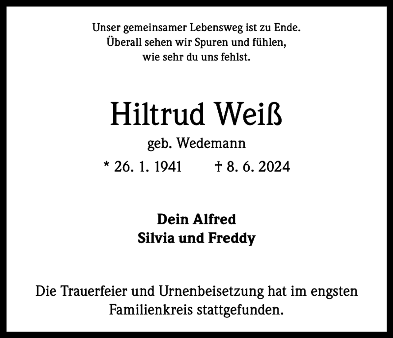 <p>Unser gemeinsamer Lebensweg ist zu Ende.<br />Überall sehen wir Spuren und fühlen,<br />wie sehr du uns fehlst.</p><p>Hiltrud Weiß<br />geb. Wedemann<br />* 26. 1. 1941 † 8. 6. 2024<br />Dein Alfred<br />Silvia und Freddy<br />Die Trauerfeier und Urnenbeisetzung hat im engsten<br />Familienkreis stattgefunden.</p>