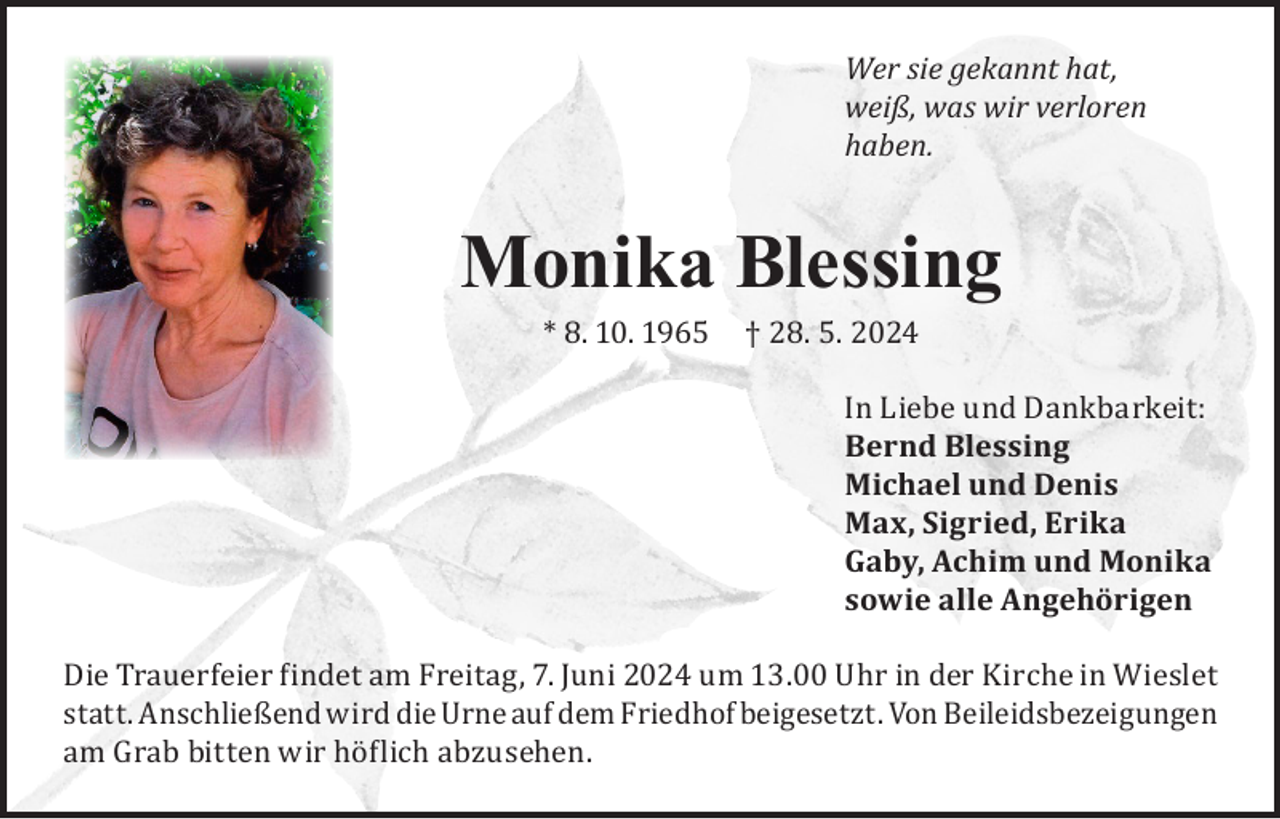 <p>Wer sie gekannt hat,<br />weiß, was wir verloren<br />haben.</p><p>Monika Blessing<br />* 8. 10. 1965</p><p>† 28. 5. 2024</p><p>In Liebe und Dankbarkeit:<br />Bernd Blessing<br />Michael und Denis<br />Max, Sigried, Erika<br />Gaby, Achim und Monika<br />sowie alle Angehörigen</p><p>Die Trauerfeier findet am Freitag, 7. Juni 2024 um 13.00 Uhr in der Kirche in Wieslet<br />statt. Anschließend wird die Urne auf dem Friedhof beigesetzt. Von Beileidsbezeigungen<br />am Grab bitten wir höflich abzusehen.</p>