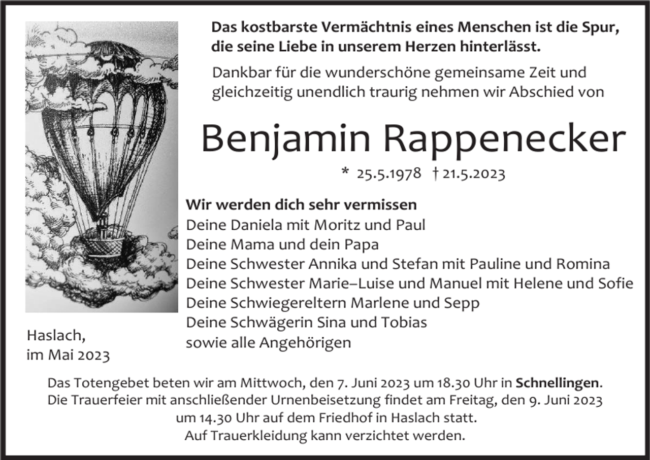 <p>Das kostbarste Vermächtnis eines Menschen ist die Spur,<br />die seine Liebe in unserem Herzen hinterlässt.<br />Dankbar für die wunderschöne gemeinsame Zeit und<br />gleichzeitig unendlich traurig nehmen wir Abschied von</p><p>Benjamin Rappenecker<br />* 25.5.1978 † 21.5.2023</p><p>Haslach,<br />im Mai 2023</p><p>Wir werden dich sehr vermissen<br />Deine Daniela mit Moritz und Paul<br />Deine Mama und dein Papa<br />Deine Schwester Annika und Stefan mit Pauline und Romina<br />Deine Schwester Marie–Luise und Manuel mit Helene und Sofie<br />Deine Schwiegereltern Marlene und Sepp<br />Deine Schwägerin Sina und Tobias<br />sowie alle Angehörigen</p><p>Das Totengebet beten wir am Mittwoch, den 7. Juni 2023 um 18.30 Uhr in Schnellingen.<br />Die Trauerfeier mit anschließender Urnenbeisetzung findet am Freitag, den 9. Juni 2023<br />um 14.30 Uhr auf dem Friedhof in Haslach statt.<br />Auf Trauerkleidung kann verzichtet werden.</p>
