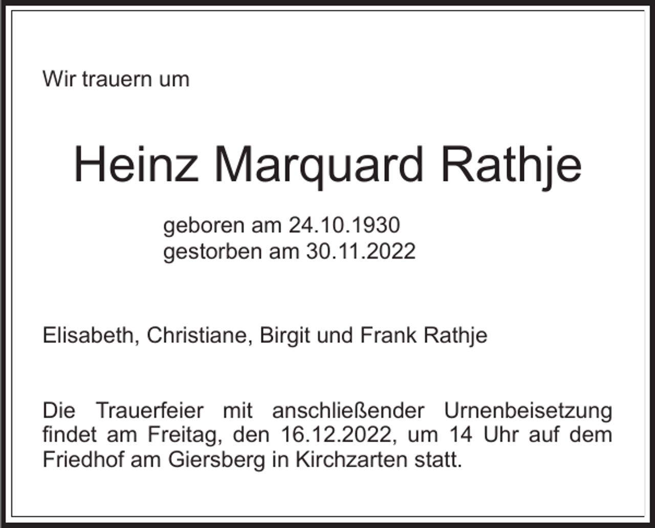 <p>Wir trauern um</p><p>Heinz Marquard Rathje<br />geboren am 24.10.1930<br />gestorben am 30.11.2022</p><p>Elisabeth, Christiane, Birgit und Frank Rathje<br />Die Trauerfeier mit anschließender Urnenbeisetzung<br />findet am Freitag, den 16.12.2022, um 14 Uhr auf dem<br />Friedhof am Giersberg in Kirchzarten statt.</p>