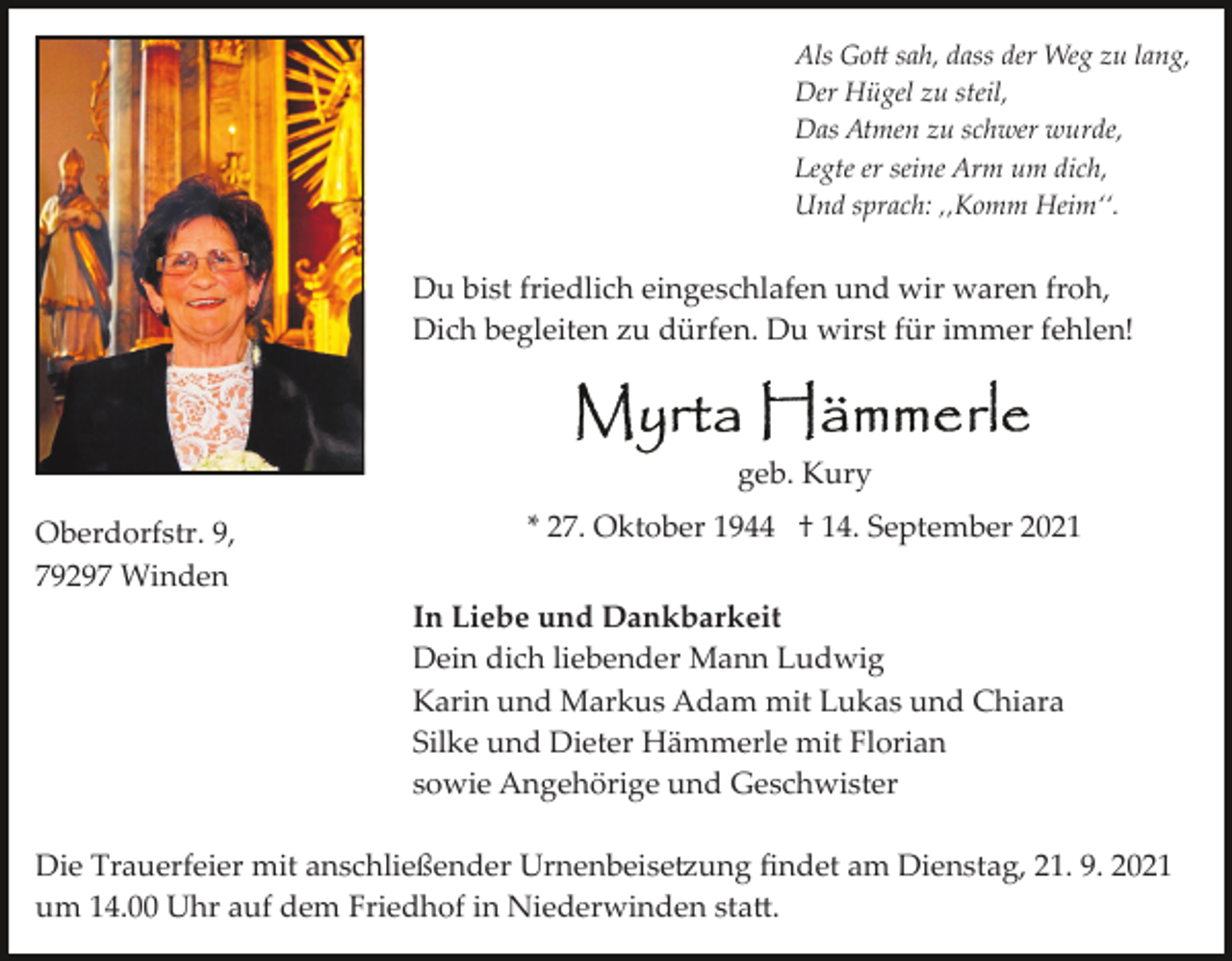 <p>Als Go� sah, dass der Weg zu lang,<br />Der Hügel zu steil,<br />Das Atmen zu schwer wurde,<br />Legte er seine Arm um dich,<br />Und sprach: ‚‚Komm Heim‘‘.</p><p>Du bist friedlich eingeschlafen und wir waren froh,<br />Dich begleiten zu dürfen. Du wirst für immer fehlen!</p><p>geb. Kury<br />Oberdorfstr. 9,<br />79297 Winden</p><p>* 27. Oktober 1944 † 14. September 2021<br />In Liebe und Dankbarkeit<br />Dein dich liebender Mann Ludwig<br />Karin und Markus Adam mit Lukas und Chiara<br />Silke und Dieter Hämmerle mit Florian<br />sowie Angehörige und Geschwister</p><p>Die Trauerfeier mit anschließender Urnenbeise�ung ﬁndet am Dienstag, 21. 9. 2021<br />um 14.00 Uhr auf dem Friedhof in Niederwinden sta�.</p>