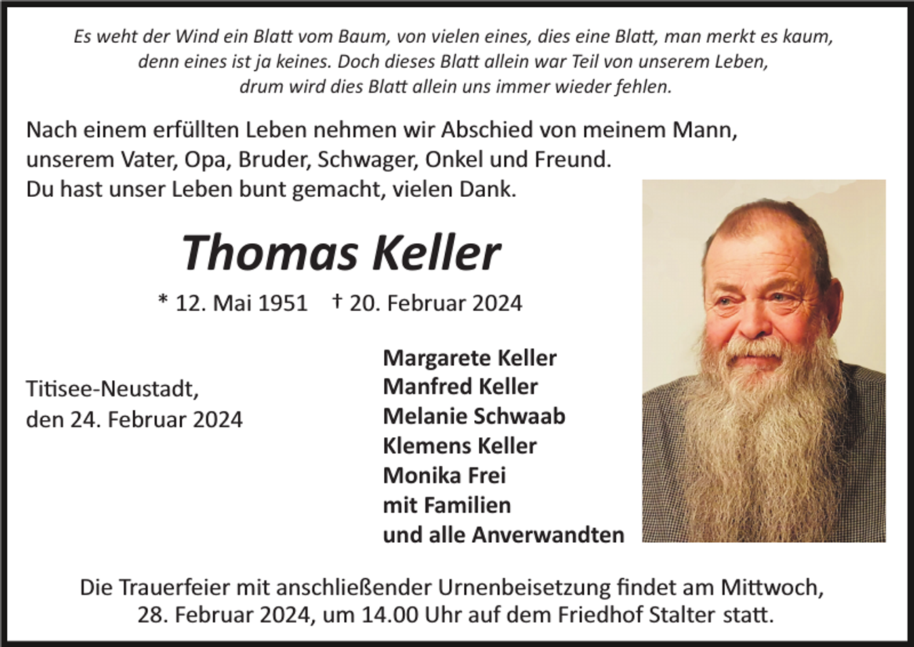 <p>Es weht der Wind ein Blatt vom Baum, von vielen eines, dies eine Blatt, man merkt es kaum,<br />denn eines ist ja keines. Doch dieses Blatt allein war Teil von unserem Leben,<br />drum wird dies Blatt allein uns immer wieder fehlen.</p><p>Nach einem erfüllten Leben nehmen wir Abschied von meinem Mann,<br />unserem Vater, Opa, Bruder, Schwager, Onkel und Freund.<br />Du hast unser Leben bunt gemacht, vielen Dank.</p><p>Thomas Keller<br />* 12. Mai 1951 † 20. Februar 2024</p><p>Titisee­Neustadt,<br />den 24. Februar 2024</p><p>Margarete Keller<br />Manfred Keller<br />Melanie Schwaab<br />Klemens Keller<br />Monika Frei<br />mit Familien<br />und alle Anverwandten</p><p>Die Trauerfeier mit anschließender Urnenbeisetzung ﬁndet am Mittwoch,<br />28. Februar 2024, um 14.00 Uhr auf dem Friedhof Stalter statt.</p>