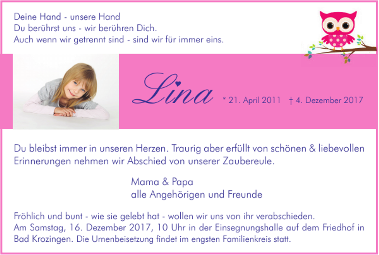 <p>D ei n e HHand<br />Deine<br />a n d - - uunsere<br />ns er e HHand<br />and<br />DDu<br />u bberührst<br />er ü hrst uuns<br />ns - - wir<br />wir bberühren<br />er ü hr e n Di<br />Dich.<br />c h.<br />AAuch<br />u c h wenn<br />w e n n wir<br />wir ggetrennt<br />etr e n nt sisind<br />n d -- sisind<br />n d wir<br />wir f für<br />ür i immer<br />m m er eieins.<br />ns.</p><p>Lina<br />Li<br />na<br /></p><p>** 21.<br />2 1. April<br />A pril 2011<br />2 0 †† 4.<br />4. Dezember<br />D ez e m b er</p><p>D u blbleibst<br />Du<br />ei bst i immer<br />m m er i in<br />n uunseren<br />ns er e n HHerzen.<br />erz e n. TrTraurig<br />a uri g aaber<br />b er erf<br />erfüllt<br />üllt vvon<br />o n s schönen<br />c h ö n e n &amp;&amp;liliebevollen<br />e b e v oll e n<br />Eri<br />n n er u n g e n nnehmen<br />e h m e n wir<br />wir Abschied<br />A bs c hi e d vvon<br />o n uunserer<br />ns er er Zaubereule.<br />Z a u b er e ul e.<br />Erinnerungen<br />M a m a &amp;&amp;P Papa<br />apa<br />Mama<br />alle<br />Freunde<br />all e Angehörigen<br />A n g e h öri g e n uund<br />n d Fr<br />eunde<br />Fr ö hli c h und<br />Fröhlich<br />u n d bunt<br />b u nt -- wie<br />wi e sisie<br />e gelebt<br />g el e bt hhat<br />at -- wollen<br />w oll e n wir<br />wir uuns<br />ns vvon<br />o n iihr<br />hr vverabschieden.<br />er a bs c hi e d e n.<br />AAm<br />m SSamstag,<br />a mst a g, 116.<br />6. Dezember<br />D ez e m b er 22017,<br />0 1 7, 11 Uhr<br />U hr i in<br />n dder<br />er EiEinsegnungshalle<br />ns e g n u n gs h all e aauf<br />uf ddem<br />e m Fri<br />Friedhof<br />e d h of i in<br />n<br />BBad<br />a d Krozingen.<br />Kr ozi n g e n. Di<br />Die<br />e Ur<br />Urnenbeisetzung<br />n e n b eis etz u n g fifindet<br />n d et i im<br />m eengsten<br />n gst e n FFamilienkreis<br />a mili e n kr eis ststatt.<br />att.</p>
