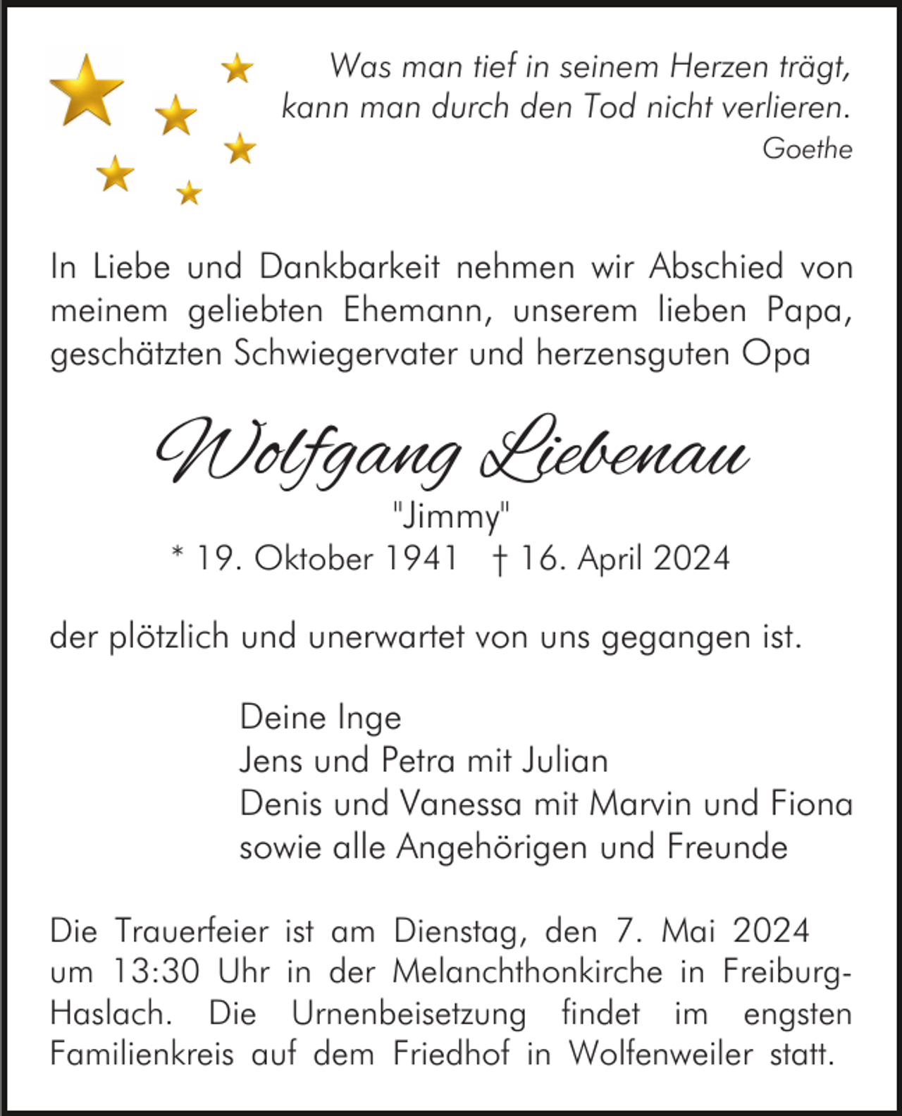 <p>Was man tief in seinem Herzen trägt,<br />kann man durch den Tod nicht verlieren.<br />Goethe</p><p>In Liebe und Dankbarkeit nehmen wir Abschied von<br />meinem geliebten Ehemann, unserem lieben Papa,<br />geschätzten Schwiegervater und herzensguten Opa</p><p>Wolfgang Liebenau<br />"Jimmy"</p><p>* 19. Oktober 1941 † 16. April 2024</p><p>der plötzlich und unerwartet von uns gegangen ist.<br />Deine Inge<br />Jens und Petra mit Julian<br />Denis und Vanessa mit Marvin und Fiona<br />sowie alle Angehörigen und Freunde<br />Die Trauerfeier ist am Dienstag, den 7. Mai 2024<br />um 13:30 Uhr in der Melanchthonkirche in FreiburgHaslach. Die Urnenbeisetzung findet im engsten<br />Familienkreis auf dem Friedhof in Wolfenweiler statt.</p>