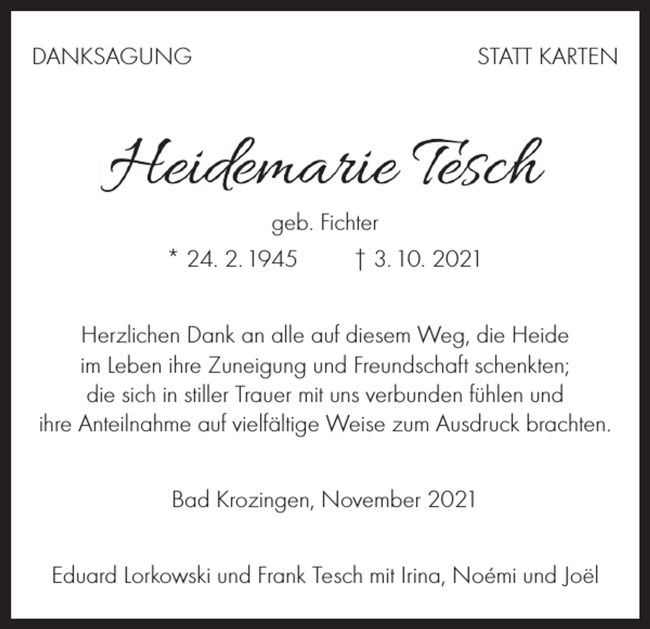 <p>DANKSAGUNG</p><p>STATT KARTEN</p><p>geb. Fichter<br />* 24. 2. 1945 † 3. 10. 2021<br />Herzlichen Dank an alle auf diesem Weg, die Heide<br />im Leben ihre Zuneigung und Freundschaft schenkten;<br />die sich in stiller Trauer mit uns verbunden fühlen und<br />ihre Anteilnahme auf vielfältige Weise zum Ausdruck brachten.<br />Bad Krozingen, November 2021<br />Eduard Lorkowski und Frank Tesch mit Irina, Noémi und Joël</p>