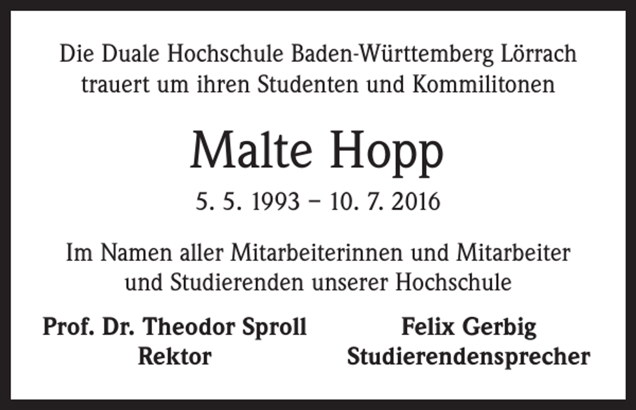 <p>Die Duale Hochschule Baden-Württemberg Lörrach<br />trauert um ihren Studenten und Kommilitonen</p><p>Malte Hopp<br />5. 5. 1993 – 10. 7. 2016<br />Im Namen aller Mitarbeiterinnen und Mitarbeiter<br />und Studierenden unserer Hochschule<br />Prof. Dr. Theodor Sproll</p><p>Rektor</p><p>Felix Gerbig<br />Studierendensprecher</p>