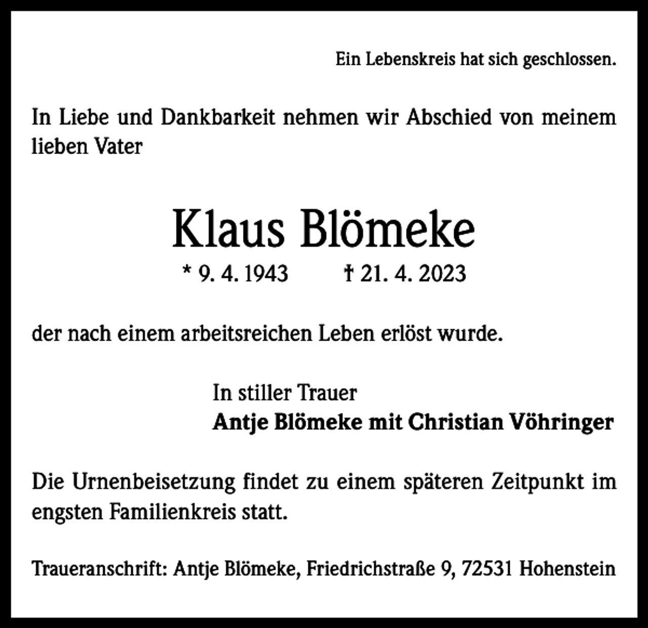 <p>Ein Lebenskreis hat sich geschlossen.</p><p>In Liebe und Dankbarkeit nehmen wir Abschied von meinem<br />lieben Vater</p><p>Klaus Blömeke<br />* 9. 4. 1943</p><p>† 21. 4. 2023</p><p>der nach einem arbeitsreichen Leben erlöst wurde.<br />In stiller Trauer<br />Antje Blömeke mit Christian Vöhringer<br />Die Urnenbeisetzung findet zu einem späteren Zeitpunkt im<br />engsten Familienkreis statt.<br />Traueranschrift: Antje Blömeke, Friedrichstraße 9, 72531 Hohenstein</p>