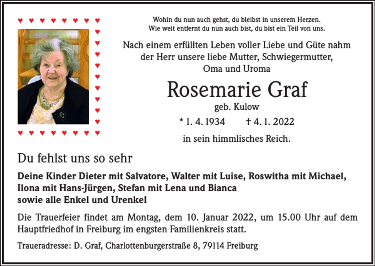 <p>Wohin du nun auch gehst, du bleibst in unserem Herzen.<br />Wie weit entfernt du nun auch bist, du bist ein Teil von uns.</p><p>♥ ♥ ♥ ♥ ♥ ♥ ♥ ♥<br />♥<br />♥<br />♥<br />♥<br />♥</p><p>Nach einem erfüllten Leben voller Liebe und Güte nahm<br />der Herr unsere liebe Mutter, Schwiegermutter,<br />Oma und Uroma</p><p>♥<br />♥<br />♥<br />♥<br />♥ ♥ ♥ ♥ ♥ ♥ ♥ ♥</p><p>Rosemarie Graf<br />geb. Kulow<br />* 1. 4. 1934 † 4. 1. 2022<br />in sein himmlisches Reich.</p><p>Du fehlst uns so sehr<br />Deine Kinder Dieter mit Salvatore, Walter mit Luise, Roswitha mit Michael,<br />Ilona mit Hans-Jürgen, Stefan mit Lena und Bianca<br />sowie alle Enkel und Urenkel<br />Die Trauerfeier findet am Montag, dem 10. Januar 2022, um 15.00 Uhr auf dem<br />Hauptfriedhof in Freiburg im engsten Familienkreis statt.<br />Traueradresse: D. Graf, Charlottenburgerstraße 8, 79114 Freiburg</p>